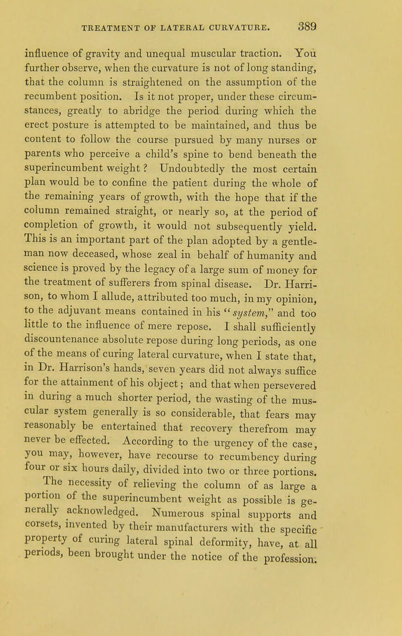 influence of gravity and unequal muscular traction. You further observe, when the curvature is not of long standing, that the column is straightened on the assumption of the recumbent position. Is it not proper, under these circum- stances, greatly to abridge the period during which the erect posture is attempted to be maintained, and thus be content to follow the course pursued by many nurses or parents who perceive a child's spine to bend beneath the superincumbent weight ? Undoubtedly the most certain plan would be to confine the patient during the whole of the remaining years of growth, with the hope that if the column remained straight, or nearly so, at the period of completion of growth, it would not subsequently yield. This is an important part of the plan adopted by a gentle- man now deceased, whose zeal in behalf of humanity and science is proved by the legacy of a large sum of money for the treatment of sufferers from spinal disease. Dr. Harri- son, to whom I allude, attributed too much, in my opinion, to the adjuvant means contained in his system and too little to the influence of mere repose. I shall sufficiently discountenance absolute repose during long periods, as one of the means of curing lateral curvature, when I state that, in Dr. Harrison's hands, seven years did not always suffice for the attainment of his object; and that when persevered in during a much shorter period, the wasting of the mus- cular system generally is so considerable, that fears may reasonably be entertained that recovery therefrom may never be effected. According to the urgency of the case, you may, however, have recourse to recumbency during four or six hours daily, divided into two or three portions. The necessity of relieving the column of as large a portion of the superincumbent weight as possible is ge- nerally acknowledged. Numerous spinal supports and corsets, invented by their manufacturers with the specific property of curing lateral spinal deformity, have, at all periods, been brought under the notice of the profession