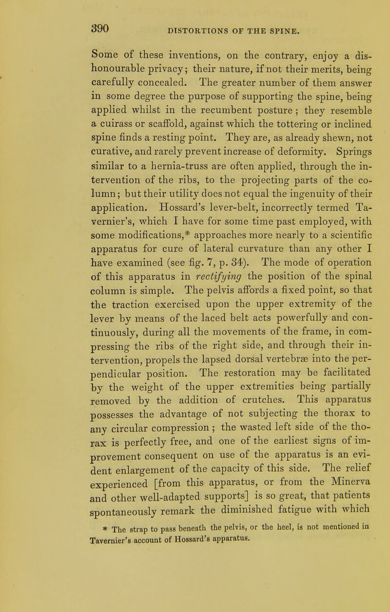 Some of these inventions, on the contrary, enjoy a dis- honourable privacy; their nature, if not their merits, being carefully concealed. The greater number of them answer in some degree the purpose of supporting the spine, being applied whilst in the recumbent posture; they resemble a cuirass or scaffold, against which the tottering or inclined spine finds a resting point. They are, as already shewn, not curative, and rarely prevent increase of deformity. Springs similar to a hernia-truss are often applied, through the in- tervention of the ribs, to the projecting parts of the co- lumn ; but their utility does not equal the ingenuity of their application. Hossard's lever-belt, incorrectly termed Ta- vernier's, which I have for some time past employed, with some modifications,* approaches more nearly to a scientific apparatus for cure of lateral curvature than any other I have examined (see fig. 7, p. 34). The mode of operation of this apparatus in rectifying the position of the spinal column is simple. The pelvis affords a fixed point, so that the traction exercised upon the upper extremity of the lever by means of the laced belt acts powerfully and con- tinuously, during all the movements of the frame, in com- pressing the ribs of the right side, and through their in- tervention, propels the lapsed dorsal vertebra? into the per- pendicular position. The restoration may be facilitated by the weight of the upper extremities being partially removed by the addition of crutches. This apparatus possesses the advantage of not subjecting the thorax to any circular compression ; the wasted left side of the tho- rax is perfectly free, and one of the earliest signs of im- provement consequent on use of the apparatus is an evi- dent enlargement of the capacity of this side. The relief experienced [from this apparatus, or from the Minerva and other well-adapted supports] is so great, that patients spontaneously remark the diminished fatigue with which * The strap to pass beneatli the pelvis, or the heel, is not mentioned in Tavernier's account of Hossard's apparatus.