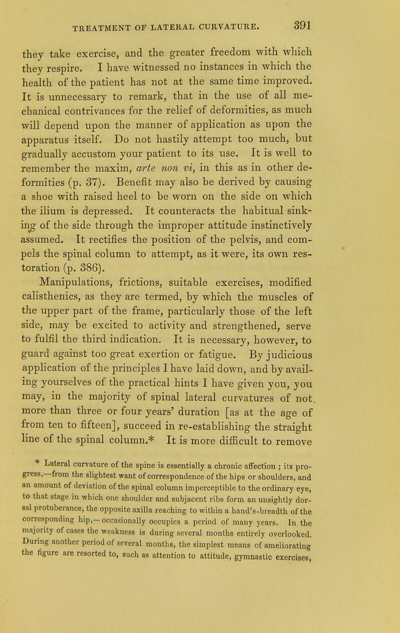 they take exercise, and the greater freedom with which they respire. I have witnessed no instances in which the health of the patient has not at the same time improved. It is unnecessary to remark, that in the use of all me- chanical contrivances for the relief of deformities, as much will depend upon the manner of application as upon the apparatus itself. Do not hastily attempt too much, but gradually accustom your patient to its use. It is well to remember the maxim, arte non vi, in this as in other de- formities (p. 37). Benefit may also be derived by causing a shoe with raised heel to be worn on the side on which the ilium is depressed. It counteracts the habitual sink- ing of the side through the improper attitude instinctively assumed. It rectifies the position of the pelvis, and com- pels the spinal column to attempt, as it were, its own res- toration (p. 386). Manipulations, frictions, suitable exercises, modified calisthenics, as they are termed, by which the muscles of the upper part of the frame, particularly those of the left side, may be excited to activity and strengthened, serve to fulfil the third indication. It is necessary, however, to guard against too great exertion or fatigue. By judicious application of the principles I have laid down, and by avail- ing yourselves of the practical hints I have given you, you may, in the majority of spinal lateral curvatures of not. more than three or four years' duration [as at the age of from ten to fifteen], succeed in re-establishing the straight line of the spinal column.* It is more difficult to remove * Lateral curvature of the spine is essentially a chronic affection ; its pro- gress—from the slightest want of correspondence of the hips or shoulders, and an amount of deviation of the spinal column imperceptible to the ordinary eye, to that stage in which one shoulder and subjacent ribs form an unsightly dor- sal protuberance, the opposite axilla reaching to within a hand's-breadth of the corresponding hip,—occasionally occupies a period of many years. In the majority of cases the weakness is during several months entirely overlooked. During another period of several months, the simplest means of ameliorating the figure are resorted to, such as attention to attitude, gymnastic exercises,