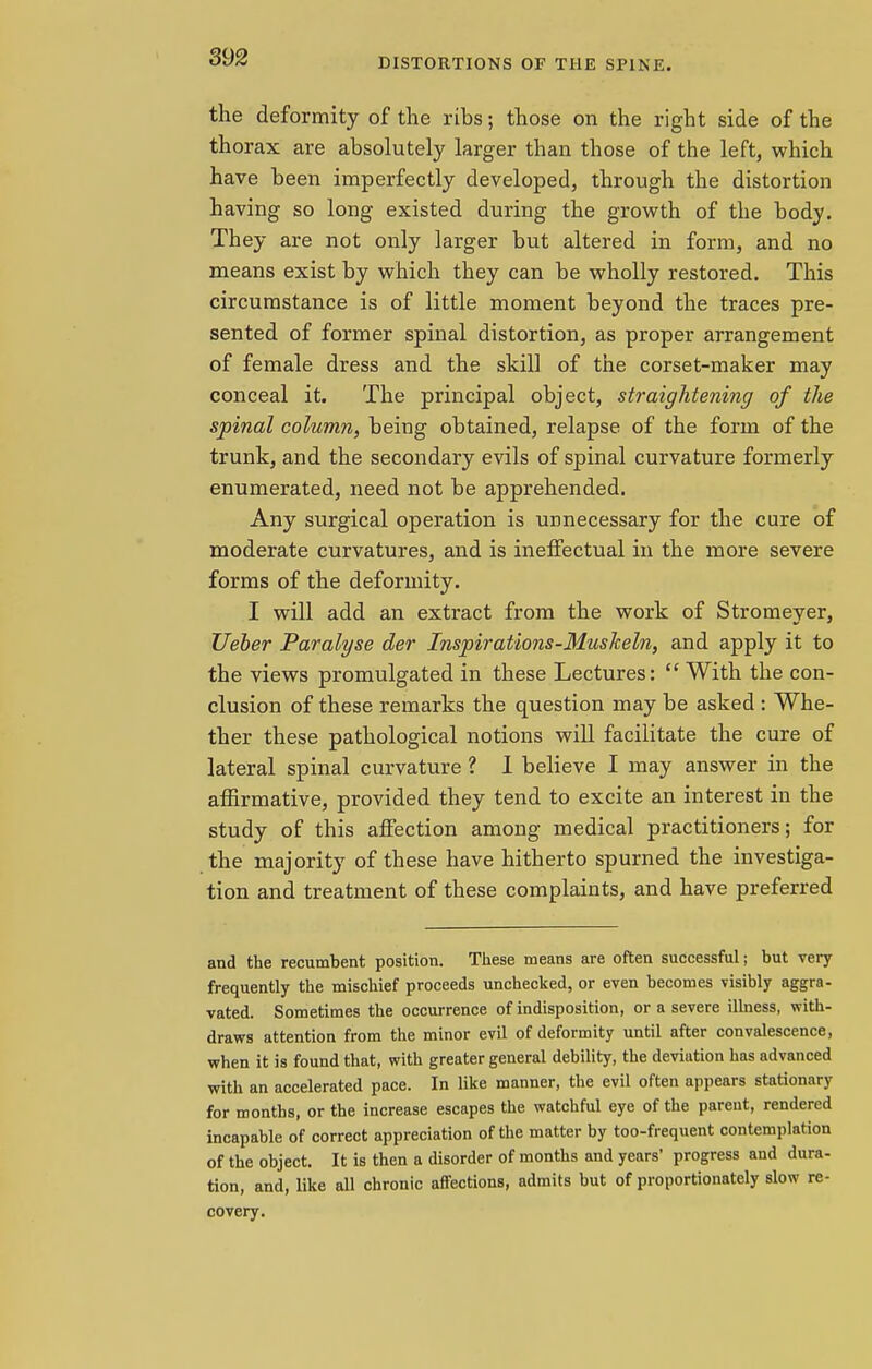 the deformity of the ribs; those on the right side of the thorax are absolutely larger than those of the left, which have been imperfectly developed, through the distortion having so long existed during the growth of the body. They are not only larger but altered in form, and no means exist by which they can be wholly restored. This circumstance is of little moment beyond the traces pre- sented of former spinal distortion, as proper arrangement of female dress and the skill of the corset-maker may conceal it. The principal object, straightening of the spinal column, being obtained, relapse of the form of the trunk, and the secondary evils of spinal curvature formerly enumerated, need not be apprehended. Any surgical operation is unnecessary for the cure of moderate curvatures, and is ineffectual in the more severe forms of the deformity. I will add an extract from the work of Stromeyer, Ueber Paralyse der Inspirations-Muskeln, and apply it to the views promulgated in these Lectures:  With the con- clusion of these remarks the question may be asked : Whe- ther these pathological notions will facilitate the cure of lateral spinal curvature ? I believe I may answer in the affirmative, provided they tend to excite an interest in the study of this affection among medical practitioners; for the majority of these have hitherto spurned the investiga- tion and treatment of these complaints, and have preferred and the recumbent position. These means are often successful; but very frequently the mischief proceeds unchecked, or even becomes visibly aggra- vated. Sometimes the occurrence of indisposition, or a severe illness, with- draws attention from the minor evil of deformity until after convalescence, when it is found that, with greater general debility, the deviation has advanced with an accelerated pace. In like manner, the evil often appears stationary for months, or the increase escapes the watchful eye of the parent, rendered incapable of correct appreciation of the matter by too-frequent contemplation of the object. It is then a disorder of months and years' progress and dura- tion, and, like all chronic affections, admits but of proportionately slow re- covery.