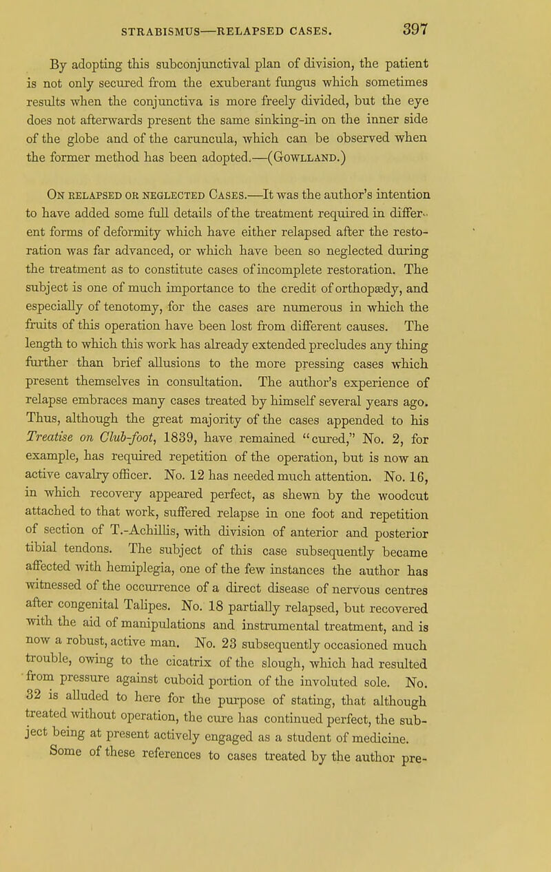 By adopting this subconjunctival plan of division, the patient is not only secured from the exuberant fungus which sometimes results when the conjunctiva is more freely divided, but the eye does not afterwards present the same sinking-in on the inner side of the globe and of the caruncula, which can be observed when the former method has been adopted,—(Gowlland.) On relapsed or neglected Cases.—It was the author's intention to have added some full details of the treatment required in differ- ent forms of deformity which have either relapsed after the resto- ration was far advanced, or which have been so neglected during the treatment as to constitute cases of incomplete restoration. The subject is one of much importance to the credit of orthopaedy, and especially of tenotomy, for the cases are numerous in which the fruits of this operation have been lost from different causes. The length to which this work has already extended precludes any thing further than brief allusions to the more pressing cases which present themselves in consultation. The author's experience of relapse embraces many cases treated by himself several years ago. Thus, although the great majority of the cases appended to his Treatise on Club-foot, 1839, have remained cured, No. 2, for example, has required repetition of the operation, but is now an active cavalry officer. No. 12 has needed much attention. No. 16, in which recovery appeared perfect, as shewn by the woodcut attached to that work, suffered relapse in one foot and repetition of section of T.-Achillis, with division of anterior and posterior tibial tendons. The subject of this case subsequently became affected with hemiplegia, one of the few instances the author has witnessed of the occurrence of a direct disease of nervous centres after congenital Talipes. No. 18 partially relapsed, but recovered with the aid of manipulations and instrumental treatment, and is now a robust, active man. No. 23 subsequently occasioned much trouble, owing to the cicatrix of the slough, which had resulted from pressure against cuboid portion of the involuted sole. No. 32 is alluded to here for the purpose of stating, that although treated without operation, the cure has continued perfect, the sub- ject being at present actively engaged as a student of medicine. Some of these references to cases treated by the author pre-
