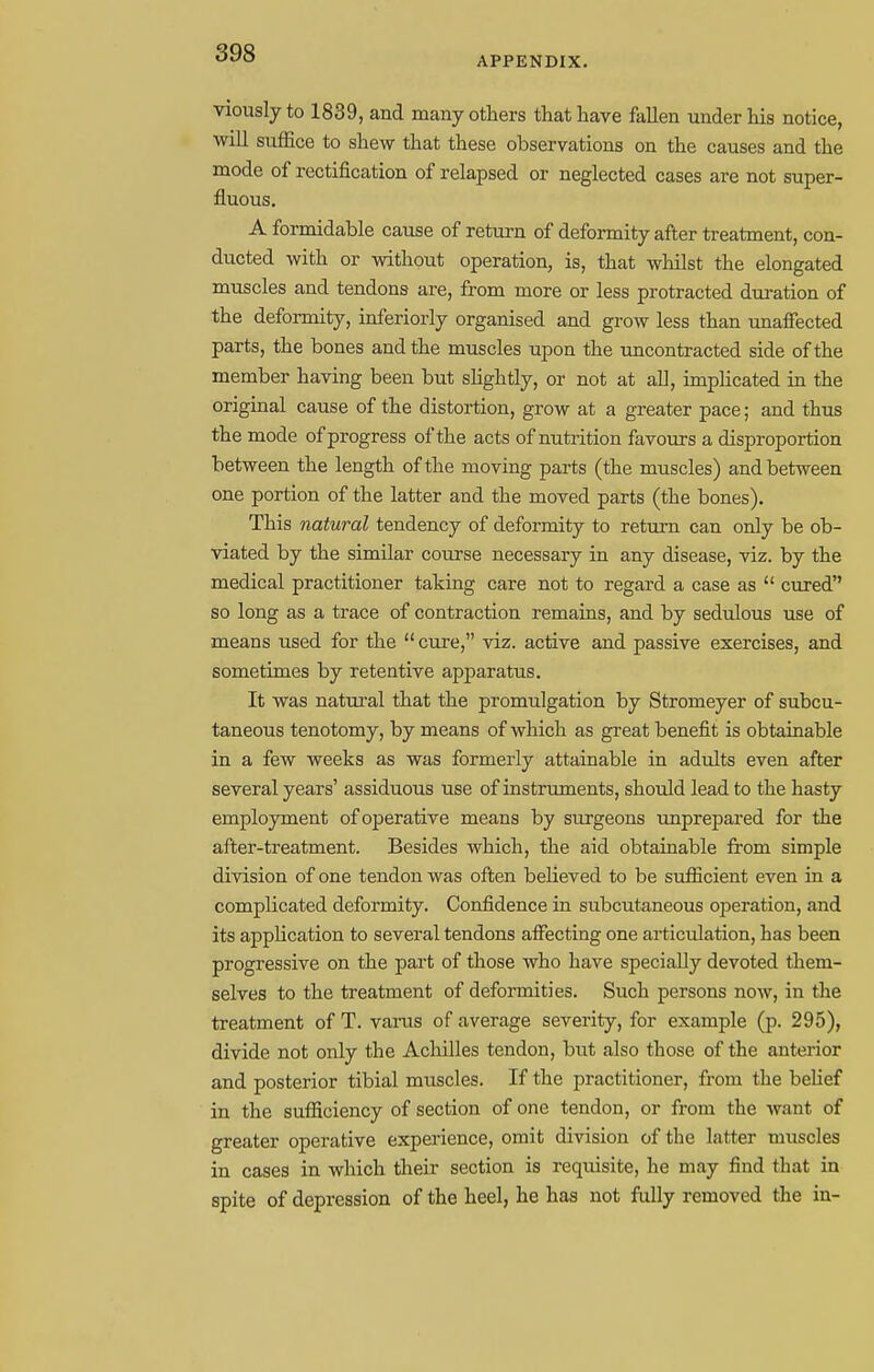 APPENDIX. viously to 1839, and many others that have fallen under his notice, will suffice to shew that these observations on the causes and the mode of rectification of relapsed or neglected cases are not super- fluous. A formidable cause of return of deformity after treatment, con- ducted with or without operation, is, that whilst the elongated muscles and tendons are, from more or less protracted duration of the deformity, inferiorly organised and grow less than unaffected parts, the bones and the muscles upon the uncontracted side of the member having been but slightly, or not at all, implicated in the original cause of the distortion, grow at a greater pace; and thus the mode of progress of the acts of nutrition favours a disproportion between the length of the moving parts (the muscles) and between one portion of the latter and the moved parts (the bones). This natural tendency of deformity to return can only be ob- viated by the similar course necessary in any disease, viz. by the medical practitioner taking care not to regard a case as  cured so long as a trace of contraction remains, and by sedulous use of means used for the  cure, viz. active and passive exercises, and sometimes by retentive apparatus. It was natural that the promulgation by Stromeyer of subcu- taneous tenotomy, by means of which as great benefit is obtainable in a few weeks as was formerly attainable in adults even after several years' assiduous use of instruments, should lead to the hasty employment of operative means by surgeons unprepared for the after-treatment. Besides which, the aid obtainable from simple division of one tendon was often believed to be sufficient even in a complicated deformity. Confidence in subcutaneous operation, and its application to several tendons affecting one articulation, has been progressive on the part of those who have specially devoted them- selves to the treatment of deformities. Such persons now, in the treatment of T. varus of average severity, for example (p. 295), divide not only the Achilles tendon, but also those of the anterior and posterior tibial muscles. If the practitioner, from the belief in the sufficiency of section of one tendon, or from the want of greater operative experience, omit division of the latter muscles in cases in which their section is requisite, he may find that in spite of depression of the heel, he has not fully removed the in-