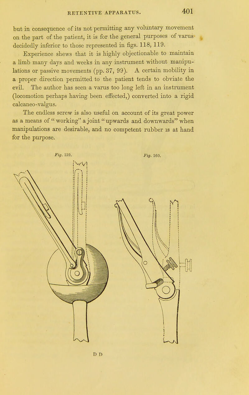 but in consequence of its not permitting any voluntary movement on the part of the patient, it is for the general purposes of varus decidedly inferior to those represented in figs. 118, 119. Experience shews that it is highly objectionable to maintain a limb many days and weeks in any instrument without manipu- lations or passive movements (pp. 37, 99). A certain mobility in a proper direction permitted to the patient tends to obviate the evil. The author has seen a varus too long left in an instrument (locomotion perhaps having been effected,) converted into a rigid calcaneo-valgus. The endless screw is also useful on account of its great power as a means of  working a joint upwards and downwards when manipulations are desirable, and no competent rubber is at hand for the purpose.