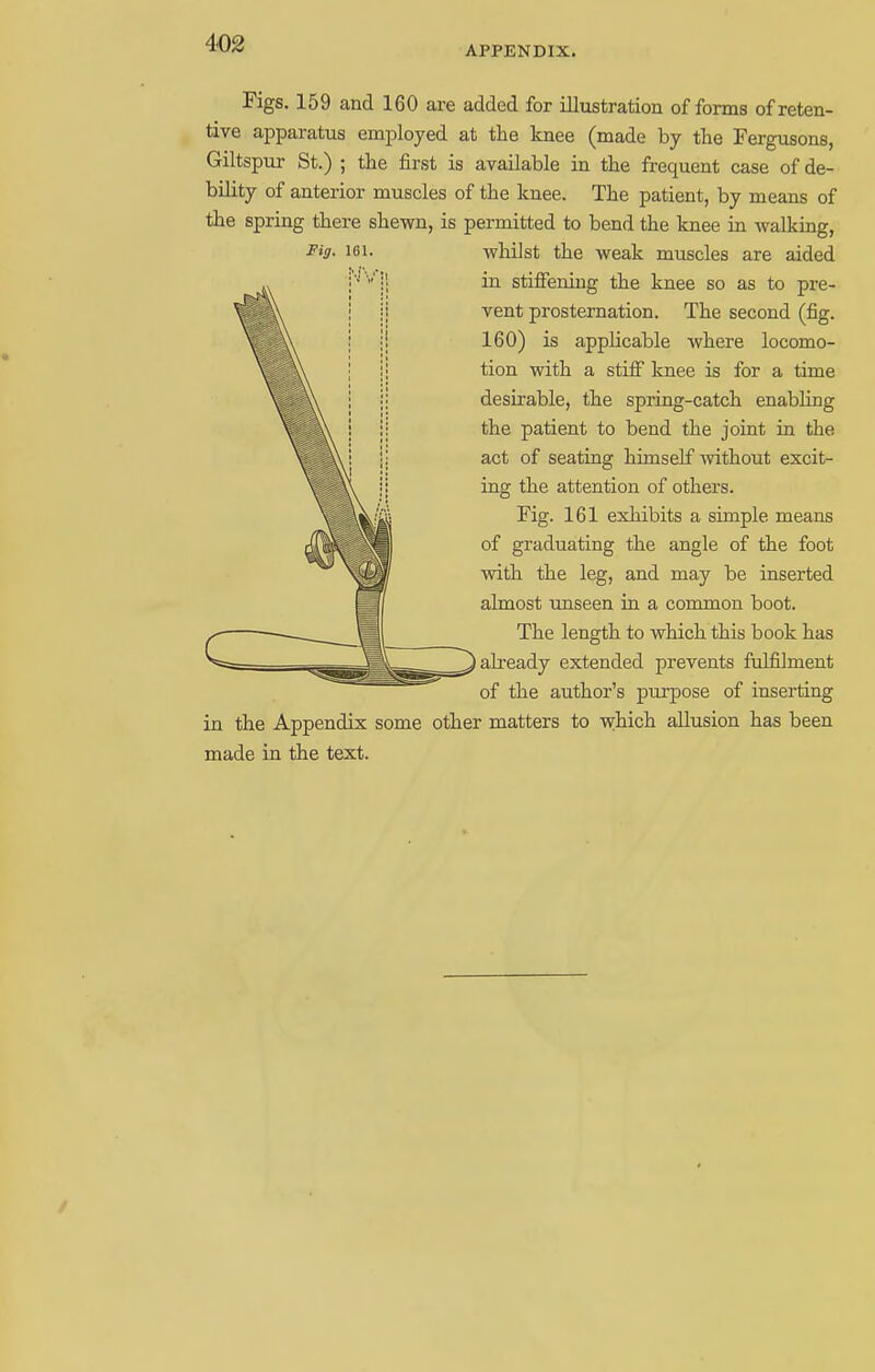 APPENDIX. Figs. 159 and 160 are added for illustration of forms of reten- tive apparatus employed at the knee (made by the Fergusons, Giltspur St.) ; the first is available in the frequent case of de- bility of anterior muscles of the knee. The patient, by means of the spring there shewn, is permitted to bend the knee in walking, Fi9- 161. whilst the weak muscles are aided in stiffening the knee so as to pre- vent prosternation. The second (fig. 160) is applicable where locomo- tion with a stiff knee is for a time desirable, the spring-catch enabling the patient to bend the joint in the act of seating himself without excit- ing the attention of others. Fig. 161 exhibits a simple means of graduating the angle of the foot with the leg, and may be inserted almost unseen in a common boot. The length to which this book has I already extended prevents fulfilment of the author's purpose of inserting in the Appendix some other matters to which allusion has been made in the text.