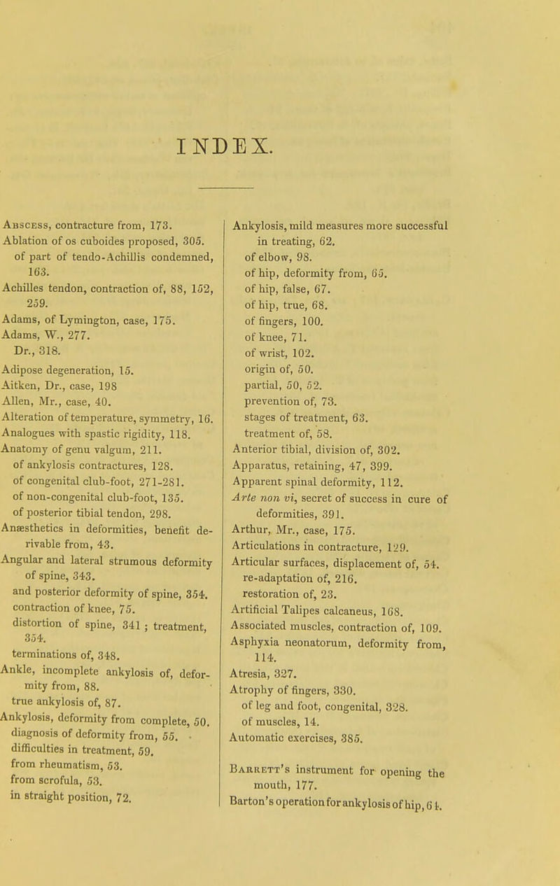 INDEX. Abscess, contracture from, 173. Ablation of os cuboides proposed, 305. of part of tendo-Achillis condemned, 163. Achilles tendon, contraction of, 88, 152, 259. Adams, of Lymington, case, 175. Adams, W., 277. Dr., 318. Adipose degeneration, 15. Aitken, Dr., case, 198 Allen, Mr., case, 40. Alteration of temperature, symmetry, 16. Analogues with spastic rigidity, 118. Anatomy of genu valgum, 211. of ankylosis contractures, 128. of congenital club-foot, 271-281. of non-congenital club-foot, 135. of posterior tibial tendon, 298. Anaesthetics in deformities, benefit de- rivable from, 4-3. Angular and lateral strumous deformity of spine, 343. and posterior deformity of spine, 354. contraction of knee, 75. distortion of spine, 341 ; treatment, 354. terminations of, 348. Ankle, incomplete ankylosis of, defor- mity from, 88. true ankylosis of, 87. Ankylosis, deformity from complete, 50. diagnosis of deformity from, 55. • difficulties in treatment, 59. from rheumatism, 53. from scrofula, 53. in straight position, 72. Ankylosis, mild measures more successful in treating, 62. of elbow, 98. of hip, deformity from, 65. of hip, false, 67. of hip, true, 68. of fingers, 100. of knee, 71. of wrist, 102. origin of, 50. partial, 50, 52. prevention of, 73. stages of treatment, 63. treatment of, 58. Anterior tibial, division of, 302. Apparatus, retaining, 47, 399. Apparent spinal deformity, 112. Arte non vi, secret of success in cure of deformities, 391. Arthur, Mr., case, 175. Articulations in contracture, 129. Articular surfaces, displacement of, 54. re-adaptation of, 216. restoration of, 23. Artificial Talipes calcaneus, 168. Associated muscles, contraction of, 109. Asphyxia neonatorum, deformity from, 114. Atresia, 327. Atrophy of fingers, 330. of leg and foot, congenital, 328. of muscles, 14. Automatic exercises, 385. Barrett's instrument for opening the mouth, 177. Barton's operation for ankylosis of hip, 6 k