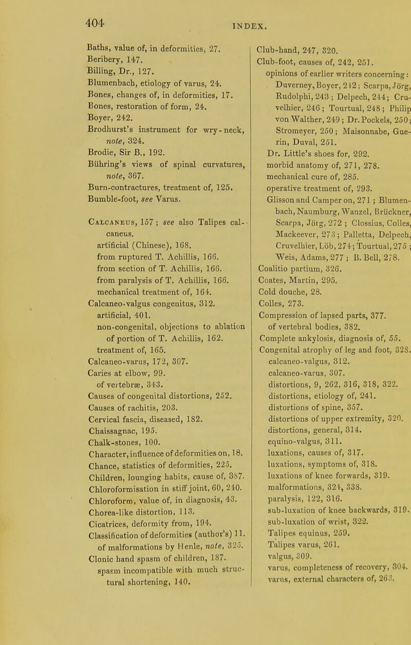 INDEX. Baths, value of, in deformities, 27. Beribery, 147. Billing, Dr., 127. Blumenbach, etiology of varus, 24. Bones, changes of, in deformities, 17. Bones, restoration of form, 24. Boyer, 242. Brodhurst's instrument for wry-neck, note, 324. Brodie, Sir B., 192. Biihring's views of spinal curvatures, note, 367. Burn-contractures, treatment of, 125. Bumble-foot, see Varus. Calcaneus, 157 ; see also Talipes cal- caneus. artificial (Chinese), 108. from ruptured T. Achillis, 166. from section of T. Achillis, 166. from paralysis of T. Achillis, 166. mechanical treatment of, 164. Calcaneo-valgus congenitus, 312. artificial, 401. non-congenital, objections to ablation of portion of T. Achillis, 162. treatment of, 165. Calcaneo-varus, 172, 307. Caries at elbow, 99. of vertebra, 343. Causes of congenital distortions, 252. Causes of rachitis, 203. Cervical fascia, diseased, 182. Chaissagnac, 195. Chalk-stones, 100. Character, influence of deformities on, 18. Chance, statistics of deformities, 225. Children, lounging habits, cause of, 387- Chloroformisation in stiff joint, 60, 210. Chloroform, value of, in diagnosis, 43. Chorea-like distortion, 113. Cicatrices, deformity from, 194. Classification of deformities (author's) 11. of malformations by Ilenle, note, 320. Clonic hand spasm of children, 187. spasm incompatible with much struc- tural shortening, M0. Club-hand, 247, 320. Club-foot, causes of, 242, 251. opinions of earlier writers concerning: Duverney, Boyer, 212; Scarpa, Jb'rg, Rudolphi, 243 ; Delpech, 244; Cru- velhier, 246; Tourtual, 248 ; Philip von Walther, 249 ; Dr.Pockels, 250; Stromeyer, 250 ; Maisonnabe, Gue- rin, Duval, 251. Dr. Little's shoes for, 292. morbid anatomy of, 271, 278. mechanical cure of, 285. operative treatment of, 293. Glissonand Camper on, 271 ; Blumen- bach, Naumburg, Wanzel, Bruckner, Scarpa, Joig, 272 ; Clossius, Colles, Mackeever, 27-i; Palletta, Delpech, Cruvelhier, Lob, 274; Tourtual, 275 ; Weis, Adams, 277 ; B. Bell, 278. Coalitio partium, 326. Coates, Martin, 295. Cold douche, 28. Colles, 273. Compression of lapsed parts, 377. of vertebral bodies, 382. Complete ankylosis, diagnosis of, 55. Congenital atrophy of leg and foot, 32S. calcaneo-valgus, 312. calcaneo-varus, 307. distortions, 9, 262, 316, 318, 322. distortions, etiology of, 241. distortions of spine, 357. distortions of upper extremity, 320. distortions, general, 314. equiuo-valgus, 311. luxations, causes of, 317. luxations, symptoms of, 3IS. luxations of knee forwards, 319. malformations, 324, 338. paralysis, 122, 316. sub-luxation of knee backwards, 319. sub-luxation of wrist, 322. Talipes equinus, 259. Talipes varus, 261. valgus, 309. varus, completeness of recovery, 304. varus, external characters of, 26,'S.