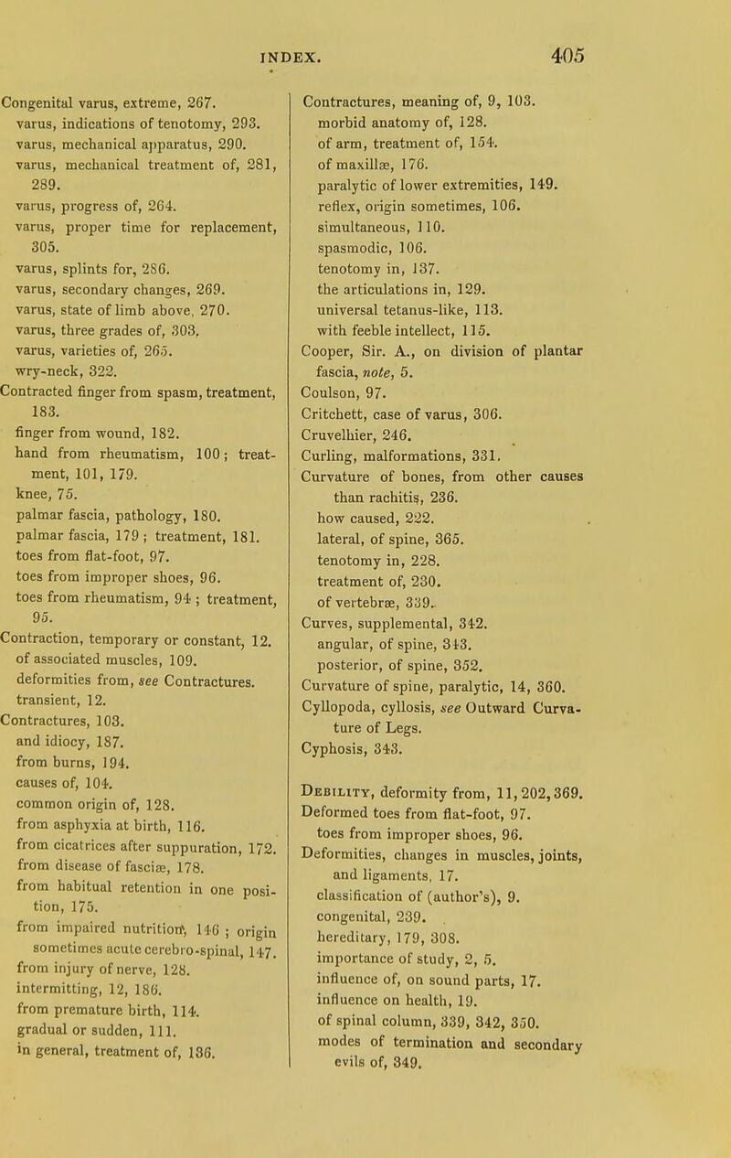 Congenital varus, extreme, 267. varus, indications of tenotomy, 293. varus, mechanical apparatus, 290. varus, mechanical treatment of, 281, 289. varus, progress of, 264. varus, proper time for replacement, 305. varus, splints for, 2S6. varus, secondary changes, 269. varus, state of limb above. 270. varus, three grades of, 303, varus, varieties of, 265. wry-neck, 322. Contracted finger from spasm, treatment, 183. finger from wound, 182. hand from rheumatism, 100 j treat- ment, 101, 179. knee, 75. palmar fascia, pathology, 180. palmar fascia, 179 ; treatment, 181. toes from flat-foot, 97. toes from improper shoes, 96. toes from rheumatism, 94 ; treatment, 95. Contraction, temporary or constant, 12. of associated muscles, 109. deformities from, see Contractures. transient, 12. Contractures, 103. and idiocy, 187. from burns, 194. causes of, 104. common origin of, 128. from asphyxia at birth, 116. from cicatrices after suppuration, 172. from disease of fasciae, 178. from habitual retention in one posi- tion, 175. from impaired nutrition* 146 ; origin sometimes acute cerebio-spinal, 147, from injury of nerve, 128. intermitting, 12, 186. from premature birth, 114. gradual or sudden, 111. in general, treatment of, 136. Contractures, meaning of, 9, 103. morbid anatomy of, 128. of arm, treatment of, 154. of maxillae, 176. paralytic of lower extremities, 149. reflex, origin sometimes, 106. simultaneous, 110. spasmodic, 106. tenotomy in, 137. the articulations in, 129. universal tetanus-like, 113. with feeble intellect, 115. Cooper, Sir. A., on division of plantar fascia, note, 5. Coulson, 97. Critchett, case of varus, 306. Cruvelhier, 246. Curling, malformations, 331, Curvature of bones, from other causes than rachitis, 236. how caused, 222. lateral, of spine, 365. tenotomy in, 228. treatment of, 230. of vertebra;, 339. Curves, supplemental, 342. angular, of spine, 313. posterior, of spine, 352. Curvature of spine, paralytic, 14, 360. Cyllopoda, cyllosis, see Outward Curva- ture of Legs. Cyphosis, 343. Debility, deformity from, 11,202,369. Deformed toes from flat-foot, 97. toes from improper shoes, 96. Deformities, changes in muscles, joints, and ligaments, 17. classification of (author's), 9. congenital, 239. hereditary, 179, 308. importance of study, 2, 5. influence of, on sound parts, 17. influence on health, 19. of spinal column, 339, 342, 350. modes of termination and secondary evils of, 349.