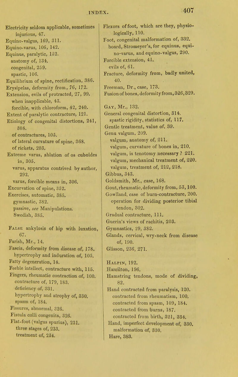 Electricity seldom applicable, sometimes injurious, 47. Equino-valgus, 169, 311. Equino-varus, 106, 142. Equinus, paralytic, 152. anatomy of, 13<t. congenital, 259. spastic, 106. Equilibrium of spine, rectification, 386. Erysipelas, deformity from, 76, 172. Extension, evils of protracted, 27, 99. when inapplicable, 43. forcible, with chloroform, 42, 240. Extent of paralytic contracture, 121. Etiology of congenital distortions, 241, 308. of contractures, 105. of lateral curvature of spine, 368. of rickets, 203. Extreme varus, ablation of os cuboides in, 305. varus, apparatus contrived by author, 292. varus, forcible means in, 306. Excurvation of spine, 352. Exercises, automatic, 385. gymnastic, 382. passive, see Manipulations. Swedish, 385. False ankylosis of hip with luxation, 67. Farish, Mr., 14. Fascia, deformity from disease of, 178. hypertrophy and induration of, 105. Fatty degeneration, 14. Feeble intellect, contracture with, 115. Fingers, rheumatic contraction of, 100. contracture of, 179, 183. deficiency of, 331. hypertrophy and atrophy of, 330. spasm of, 184. Fissures, abnormal, 326. Fistula colli congenita, 326. Flat-foot (valgus spurius), 231. three stages of, 233. treatment of, 234. Flexors of foot, which are they, physio- logically, 110. Foot, congenital malformation of, 332. board, Stromeyer's, for equinus, equi- no-varus, and equino-valgus, 290. Forcible extension, 41. evils of, 61. Fracture, deformity from, badly united, 40. Freeman, Dr., case, 173. Fusion of bones, deformity from, 326,329. Gay, Mr., 132. General congenital distortion, 314. spastic rigidity, statistics of, 117. Gentle treatment, value of, 39. Genu valgum, 209. valgum, anatomy of, 211. valgum, curvature of bones in, 210. valgum, is tenotomy necessary ? 221. valgum, mechanical treatment of, 220. valgum, treatment of, 212, 218. Gibbus, 343. Goldsmith, Mr., case, 168. Gout, rheumatic, deformity from, 53,100. Gowlland, case of burn-contracture, 200. operation for dividing posterior tibial tendon, 302. Gradual contracture, 111. Guerin's views of rachitis, 203. Gymnastics, 29, 382. Glands, cervical, wry-neck from disease of, 190. Glisson, 236, 271. Halpin, 192. Hamilton, 196. Hamstring tendons, mode of dividing, 82. Hand contracted from paralysis, 120. contracted from rheumatism, 100. contracted from spasm, 109, 184. contracted from burns, 187. contracted from birth, 321, 334. Hand, imperfect development of, 330. malformation of, 330. Hare, 383.