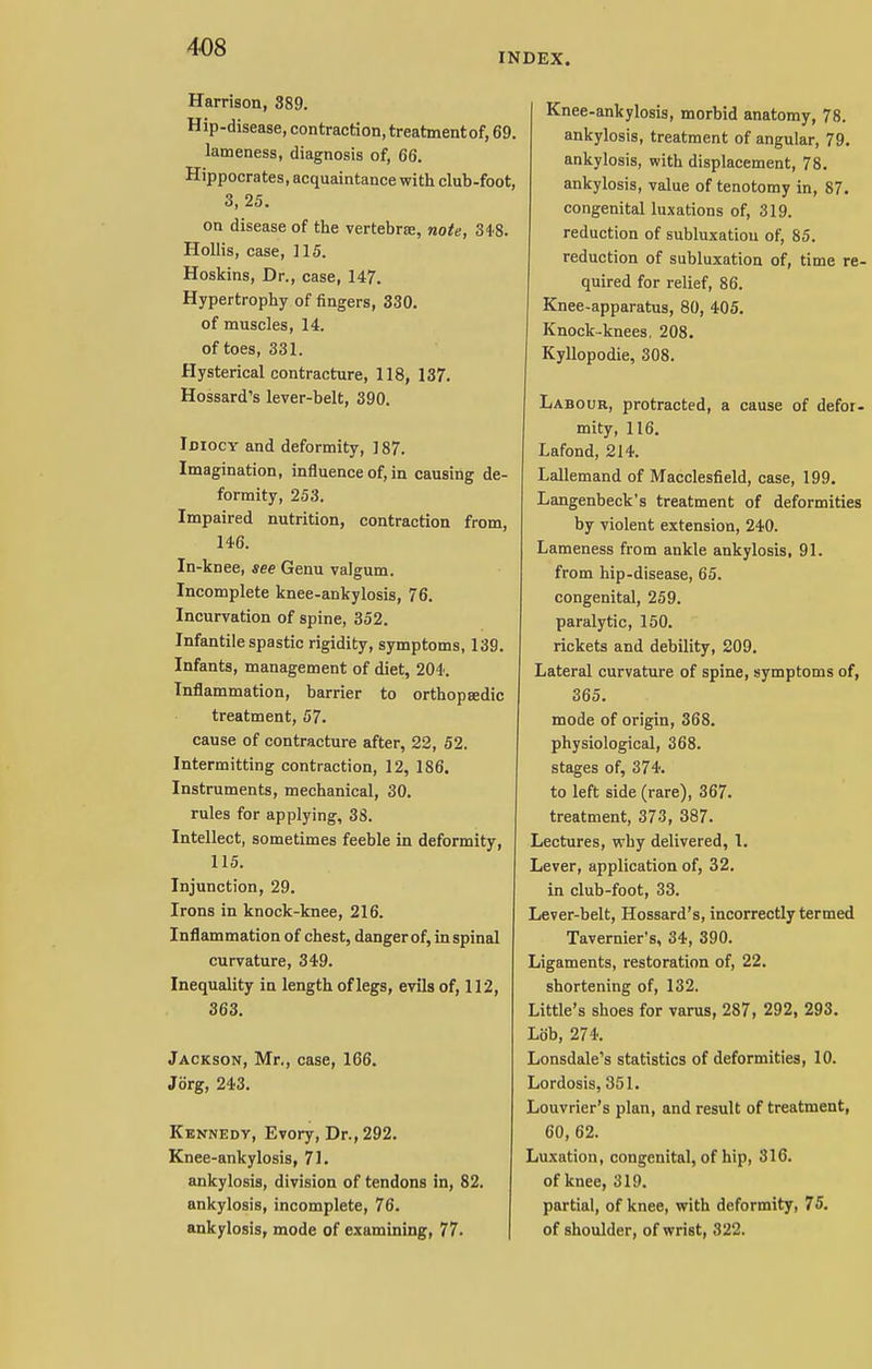 INDEX. Harrison, 389. Hip-disease, contraction, treatmentof, 69. lameness, diagnosis of, 66. Hippocrates, acquaintance with club-foot, 3, 25. on disease of the vertebras, note, 348. Hollis, case, 115. Hoskins, Dr., case, 147. Hypertrophy of fingers, 330. of muscles, 14. of toes, 331. Hysterical contracture, 118, 137. Hossard's lever-belt, 390. Idiocy and deformity, 187. Imagination, influence of, in causing de- formity, 253. Impaired nutrition, contraction from, 14-6. In-knee, see Genu valgum. Incomplete knee-ankylosis, 76. Incurvation of spine, 352. Infantile spastic rigidity, symptoms, 139. Infants, management of diet, 204. Inflammation, barrier to orthopaedic treatment, 57. cause of contracture after, 22, 52. Intermitting contraction, 12, 186. Instruments, mechanical, 30. rules for applying, 38. Intellect, sometimes feeble in deformity, 115. Injunction, 29. Irons in knock-knee, 216. Inflammation of chest, danger of, in spinal curvature, 349. Inequality in length of legs, evils of, 112, 363. Jackson, Mr., case, 166. JSrg, 243. Kennedy, Evory, Dr., 292. Knee-ankylosis, 71. ankylosis, division of tendons in, 82. ankylosis, incomplete, 76. ankylosis, mode of examining, 77. Knee-ankylosis, morbid anatomy, 78. ankylosis, treatment of angular, 79. ankylosis, with displacement, 78. ankylosis, value of tenotomy in, 87. congenital luxations of, 319. reduction of subluxation of, 85. reduction of subluxation of, time re- quired for relief, 86. Knee-apparatus, 80, 405. Knock-knees. 208. Kyllopodie, 308. Labour, protracted, a cause of defor- mity, 116. Lafond, 214-. Lallemand of Macclesfield, case, 199. Langenbeck's treatment of deformities by violent extension, 240. Lameness from ankle ankylosis, 91. from hip-disease, 65. congenital, 259. paralytic, 150. rickets and debility, 209. Lateral curvature of spine, symptoms of, 365. mode of origin, 368. physiological, 368. stages of, 374. to left side (rare), 367. treatment, 373, 387. Lectures, why delivered, 1. Lever, application of, 32. in club-foot, 33. Lever-belt, Hossard's, incorrectly termed Tavernier's, 34, 390. Ligaments, restoration of, 22. shortening of, 132. Little's shoes for varus, 287, 292, 293. Lob, 274. Lonsdale's statistics of deformities, 10. Lordosis, 351. Louvrier's plan, and result of treatment, 60, 62. Luxation, congenital, of hip, 316. of knee, 319. partial, of knee, with deformity, 75. of shoulder, of wrist, 322.