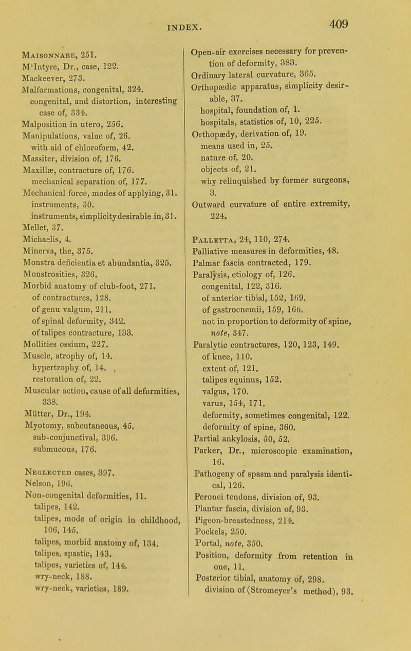Maisonnabe, 251. M'Intyre, Dr., case, 122. Mackeever, 273. Malformations, congenital, 324. congenital, and distortion, interesting case of, 334. Malposition in utero, 256. Manipulations, value of, 26. with aid of chloroform, 42. Massiter, division of, 176. Maxillse, contracture of, 176. mechanical separation of, 177. Mechanical force, modes of applying, 31. instruments, 30. instruments, simplicity desirable in, 31. Mellet, 37. Michaelis, 4. Minerva, the, 375. Monstra deficientia et abundantia, 325. Monstrosities, 326. Morbid anatomy of club-foot, 271. of contractures, 128. of genu valgum, 211. of spinal deformity, 342. of talipes contracture, 133. Mollities ossium, 227. Muscle, atrophy of, 14. hypertrophy of, 14. , restoration of, 22. Muscular action, cause of all deformities, 338. MUtter, Dr., 194. Myotomy, subcutaneous, 45. sub-conjunctival, 31)6. submucous, 176. Neglected cases, 397. Nelson, 196. Non-congenital deformities, 11. talipes, 142. talipes, mode of origin in childhood, 106, 145. talipes, morbid anatomy of, 134. talipes, spastic, 143. talipes, varieties of, 144. wry-neck, 188. wry-neck, varieties, 189. Open-air exercises necessary for preven- tion of deformity, 383. Ordinary lateral curvature, 365. Orthopaedic apparatus, simplicity desir- able, 37. hospital, foundation of, 1. hospitals, statistics of, 10, 225. Orthopaedy, derivation of, 19. means used in, 25. nature of, 20. objects of, 21. why relinquished by former surgeons, 3. Outward curvature of entire extremity, 224. Palletta, 24, 110, 274. Palliative measures in deformities, 48. Palmar fascia contracted, 179. Paralysis, etiology of, 126. congenital, 122, 316. of anterior tibial, 152, 169. of gastrocnemii, 159, 166. not in proportion to deformity of spine, note, 347. Paralytic contractures, 120, 123, 149. of knee, 110. extent of, 121. talipes equinus, 152. valgus, 170. varus, 154, 171. deformity, sometimes congenital, 122. deformity of spine, 360. Partial ankylosis, 50, 52. Parker, Dr., microscopic examination, 16. Pathogeny of spasm and paralysis identi- cal, 126. Peronei tendons, division of, 93. Plantar fascia, division of, 93. Pigeon-breastedness, 214. Pockels, 250. Portal, note, 350. Position, deformity from retention in one, 11. Posterior tibial, anatomy of, 298. division of (Stromeyer's method), 93.