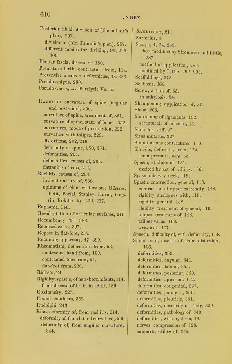 INDEX. Posterior tibial, division of (the author's plan), 297. division of (Mr. Tamplin's plan), 297. different modes for dividing, 93, 296, 300. Plantar fascia, disease of, 180. Premature birth, contracture from, 114. Preventive means in deformities, 48,383 Pseudo-valgus, 230. Pseudo-varus, see Paralytic Varus. Rachitic curvature of spine (angular and posterior), 350. curvature of spine, treatment of, 351. curvature of spine, state of bones, 352. curvatures, mode of production, 222. curvature with talipes, 229. distortions, 202, 219. deformity of spine, 350, 351. deformities, 204. deformities, causes of, 205. flattening of ribs, 214. Rachitis, causes of, 203. intimate nature of, 238. opinions of older writers on: Glisson, Petit, Portal, Stanley, Duval, Gue- rin, Rokitansky, 23 (i, 237. Raphania, 146. Re-adaptation of articular surfaces, 216. Recumbency, 381, 388. Relapsed cases, 397. Repose in fiat-foot, 235. Retaining apparatus, 47, 399. Rheumatism, deformities from, 53. contracted hand from, 100. contracted toes from, 94. flat-foot from, 230. Rickets, 24. Rigidity, spastic, of new-born infants, 114. from disease of brain in adult, 186. Rokitansky, 227. Round shoulders, 352. Rudolphi, 243. Ribs, deformity of, from rachitis, 214. deformity of, from lateral curvature, 366. deformity of, from angular curvature, 344. Sandifort, 211. Sartorius, 4. Scarpa, 4, 24, 243. shoe, modified by Stromeyer and Little, 287. method of application, 289. modified by Little, 292, 293. Scaffoldings, 373. Scoliosis, 365. Screw, action of, 35. in ankylosis, 34. Shampooing, application of, 27. Shaw, 208. Shortening of ligaments, 132. structural, of muscles, 13. Shoulder, stiff, 97. Situs mutatus, 327. Simultaneous contractures, 110. Sloughs, deformity from, 174. from pressure, note, 35. Spasm, etiology of, 125. excited by act of willing, 186. Spasmodic wry-neck, 119. Spastic contraction, general, 113. contraction of upper extremity, 148. rigidity, analogues with, 118. rigidity, general, 138. rigidity, treatment of general, 140. talipes, treatment of, 148. talipes varus, 108. wry-neck, 107. Speech, difficulty of, with deformity, 114. Spinal cord, disease of, from distortion, 106. deformities, 339. deformities, angular, 341. deformities, lateral, 365. deformities, posterior, 350. deformities, apparent, 112. deformities, congenital, 357. deformities, paralytic, 3£0. deformities, pleuritic, 361. deformities, obscurity of study, 339. deformities, pathology of, 340. deformities, with hysteria, 19. nerves, compression of, 128. supports, utility of, 355.