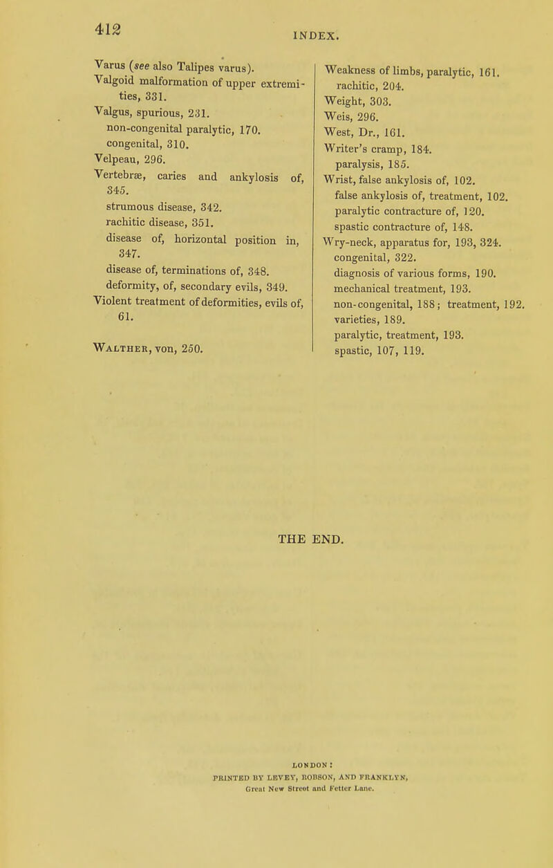 INDEX. Varus (see also Talipes varus). Valgoid malformation of upper extremi- ties, 331. Valgus, spurious, 231. non-congenital paralytic, 170. congenital, 310. Velpeau, 296. Vertebrae, caries and ankylosis of, S45. strumous disease, 342. rachitic disease, 351. disease of, horizontal position in, 347. disease of, terminations of, 348. deformity, of, secondary evils, 349. Violent treatment of deformities, evils of, 61. Walther, von, 250. Weakness of limbs, paralytic, 161. rachitic, 204. Weight, 303. Weis, 296. West, Dr., 161. Writer's cramp, 184. paralysis, 185. Wrist, false ankylosis of, 102. false ankylosis of, treatment, 102. paralytic contracture of, 120. spastic contracture of, 148. Wry-neck, apparatus for, 193, 324. congenital, 322. diagnosis of various forms, 190. mechanical treatment, 193. non-congenital, 188 j treatment, 192. varieties, 189. paralytic, treatment, 193. spastic, 107, 119. THE END. LONDON: PHINTKD BY LEVEY, BODSON, AND FllANKI.YN, Great New Street and Fetter Lone.