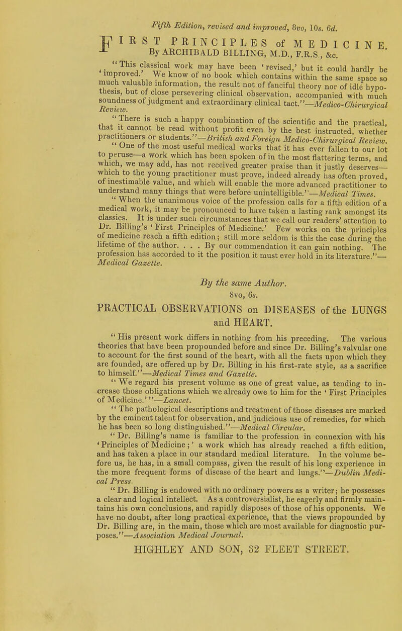 Fifth Edition, revised and improved, 8vo, 10s. 6d. I R S T PRINCIPLES of MEDICINE By ARCHIBALD BILLING, M.D., F.R.S., &c. ( This classical work may have been 'revised,' but it could hardly be improved We know of no book which contains within the same space so much valuable information, the result not of fanciful theory nor of idle hypo- thesis, but of close persevering clinical observation, accompanied with much Xevkw580 J gment mi ^ordinary clinical Uct.—Medico-Chirurgical There is such a happy combination of the scientific and the practical, that it cannot be read without profit even by the best instructed, whether prac itioners or students. -British and Foreign Medico-Chirmgical Review. Une ot the most useful medical works that it has ever fallen to our lot to peruse—a work which has been spoken of in the most flattering terms, and which, we may add, has not received greater praise than it justly deserves— which to the young practitioner must prove, indeed already has often proved, ot inestimable value, and which will enable the more advanced practitioner to understand many things that were before unintelligible.—Medical Times. When the unanimous voice of the profession calls for a fifth edition of a medical work, it may be pronounced to have taken a lasting rank amongst its classics. It is under such circumstances that we call our readers' attention to Dr. Billing's ' First Principles of Medicine.' Few works on the principles of medicine reach a fifth edition; still more seldom is this the case during the lifetime of the author. ... By our commendation it can gain nothing. The profession has accorded to it the position it must ever hold in its literature.— Medical Gazette. By the same Author. 8vo, 6s. PRACTICAL OBSERVATIONS on DISEASES of the LUNGS and HEART. His present work differs in nothing from his preceding. The various theories that have been propounded before and since Dr. Billing's valvular one to account for the first sound of the heart, with all the facts upon which they are founded, are offered up by Dr. Billing in his first-rate style, as a sacrifice to himself.—Medical Times and Gazette. We regard his present volume as one of great value, as tending to in- crease those obligations which we already owe to him for the ' First Principles of Medicine.' —Lancet. The pathological descriptions and treatment of those diseases are marked by the eminent talent for observation, and judicious use of remedies, for which he has been so long distinguished.—Medical Circular. Dr. Billing's name is familiar to the profession in connexion with his ' Principles of Medicine ;' a work which has already reached a fifth edition, and has taken a place in our standard medical literature. In the volume be- fore us, he has, in a small compass, given the result of his long experience in the more frequent forms of disease of the heart and lungs.—Dublin Medi- cal Press. Dr. Billing is endowed with no ordinary powers as a writer; he possesses a clear and logical intellect. As a controversialist, he eagerly and firmly main- tains his own conclusions, and rapidly disposes of those of his opponents. We have no doubt, after long practical experience, that the views propounded by Dr. Billing are, in the main, those which are most available for diagnostic pur- poses.—Association Medical Journal. HIGHLEY AND SON, 32 FLEET STREET.
