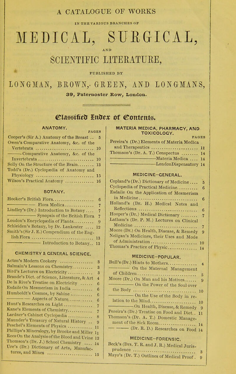 A CATALOGUE OF WORKS IN THE VARIOUS BRANCHES OF MEDICAL, SURGICAL, AND SCIENTIFIC LITERATUEE, PUBLISHED BY LONGMAN, BROWN,- GREEN, AND LONGMANS, 39, Paternoster Row, London. mamfieU En&es of ©omenta. ANATOMY. PAGES Cooper's (Sir A.) Anatomy of the Breast .. 5 Owen's Comparative Anatomy, &c. of the Vertebrata 10 Comparative Anatomy, &c. of the Invertebrata 10 Solly On the Structure of the Brain 13 Todd's (Dr.) Cyclopaedia of Anatomy and Physiology 15 Wilson's Practical Anatomy 16 BOTANY. Hooker's British Flora 6 Flora Medica 7 Lindley's (Dr.) Introduction to Botany.... 7 Synopsis of the British Flora 7 Loudon's Encyclopaedia of Plants 9 Schleiden's Botany, by Dr. Lankester .... 12 Smith's (Sir J. E.) Compendium of the Eng- lish Flora 13 Introduction to Botany.. 13 CHEMISTRY X GENERAL SCIENCE. Acton's Modern Cookery 3 Balmain's Lessons on Chemistry 3 Bird's Lectures on Electricity 3 Brande's Diet, of Science, Literature, & Art 4 De la Rive's Treatise on Electricity 6 EsdaileOn Mesmerism in India 6 Humboldt's Cosmos, by Sabine G Aspects of Nature 6 Hunt's Researches on Light 7 Kane's Elements of Chemistry 7 Lardner's Cabinet Cyclopaedia 8 Maundcr's Treasury of Natural History .. g Peschel's Elements of Physics  H Phillips's Mineralogy, by Brooke and Miller 11 ReesOn the Analysis of the Blood and Urine 12 Thomson's (Dr. J.) School Chemistry .... 14 Ure's (Dr.) Dictionary of Arts, Manufac- turcs, and Mines 15 MATERIA MEDICA, PHARMACY, AND TOXICOLOGY. PAGES Pereira's (Dr.) Elements of Materia Medica and Therapeutics 11 Thomson's (Dr. A. T.) Conspectus 14 Materia Medica 14 ■ LondonDispensatory 14 MEDICINE—GENERAL. Copland's (Dr.) Dictionary of Medicine 5 Cyclopaedia of Practical Medicine 6 Esdaile On the Application of Mesmerism in Medicine 6 Holland's (Dr. H.) Medical Notes and Reflections 5 Hooper's (Dr.) Medical Dictionary 7 Latham's (Dr. P. M.) Lectures on Clinical Medicine Moore (Dr.) On Health, Disease, & Remedy 9 Nelig-an's Medicines, their Uses and Mode of Administration jq Thomas's Practice of Physic 14 MEDICINE—POPULAR. Bull's (Dr.) Hints to Mothers 4 On the Maternal Management of Children 5 Moore (Dr.) On Man and his Motives 9 On the Power of the Soul over the Body J0 On the Use of the Body in re- lation to the Mind On Health, Disease, & Remedy 9 Pereira's (Dr.) Treatise on Food and Diet.. 11 Thomson's (Dr. A. T.) Domestic Manage- ment of the Sick Room ]t (Dr- R- D.) Researches on Food 14 MEDICINE—FORENSIC. Beck's (Drs. T. R. and J. R.) Medical Juris- prudence Mayo's (Dr. T.) Outlines of Medical Proof . 9