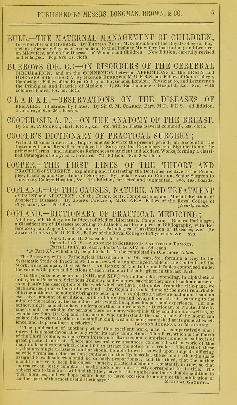 BULL—THE MATERNAL MANAGEMENT OE CHILDREN, In HEALTH and DISEASE. By Thomas Hull, M.D. Member of the Royal College of Phy- ■ sicians ; formerly Physician-Accoucheur to the Finsbury Midwifery Institution ; and Lecturer on Midwifery, and on the Diseases of Women and Children. New Edition, carefully revised and enlarged. Fcp. 8vo. 5s. cloth. BURROWS (DR. G.)-0N DISORDERS OE THE CEREBRAL CIRCULATION, and on the CONNEXION between AFFECTIONS of the DRAIN and DISEASES of the HEART. By George Burrows, M.D. F.R.S. late Fellow of Caius College, Cambridge; Fellow of the Royal College of Physicians, London ; Physician to, and Lecturer on the Principles and Practice of Medicine at, St. Bartholomew's Hospital, &c. 8vo. with coloured Plates, 10s. 6d. cloth. CLARKE .—OBSERVATIONS ON THE DISEASES OF FEMALES. Illustrated by Plates. By Sir C. M. Clarke, Bart. M.D. F.R.S. 3d Edition. 2 vols, royal 8vo. 36s. boards. COOPER (SIR A. P.)-0N THE ANATOMY OF THE BREAST. By Sir A. P. Cooper, Bart. F.R.S., &c. 4to. with 27 Plates (several coloured), 63s. cloth. COOPER'S DICTIONARY OF PRACTICAL SURGERY; With all the most interesting Improvements down to the present period; an Account of the Instruments and Remedies employed in Surgery; the Etymology and Signification of the principal Terms ; and numerous References to Ancient and Modern Works, forming a classi- fied Catalogue of Surgical Literature. 7th Edition. 8vo. 30s. cloth. COOPER.—THE FIRST LINES OF THE THEORY AND PRACTICE of SURGERY; explaining and illustrating the Doctrines relative to the Princi- ples, Practice, and Operations of Surgery. By the late Samuel Cooper, Senior Surgeon to University College Hospital, &c. 7th Edition, corrected and augmented. 8vo. 18s. boards. COPLAND.-OF THE CAUSES, NATURE, AND TREATMENT of PALSY and APOPLEXY: Of the Forms, Seats, Complications, and Morbid Relations of Apoplectic Diseases. By James Copland, M.D. F.R.S. Fellow of the Royal College of Physicians, &c. Post 8vo. [Nearly ready. COPLAND-DICTIONARY OF PRACTICAL MEDICINE; A Library of Pathology, and a Digest of Medical Literature. Comprising—General Pathology • a Classification of Diseases according to Pathological Principles; a Bibliography, with Re- ferences ; an Appendix of Formula;; a Pathological Classification of Diseases, &c By James Copland, M.D. F.R.S., Fellow of the Royal College of Physicians, &c. 8vo. Vols. I. and II. 30s. each, cloth. Parts I. to XIV.—Abdomen to Scirrhous and other Tumors. Parts I. to IV, 9s. each ; Parts V. to XIV. 4s. 6d. each. *»* Part XV. will shortly be published—To be completed in One more Volume. The Preface, with a Pathological Classification of Diseases, &c, forming a Key to the Systematic Study of Practical Medicine, as well as an arranged Table of the Contents of the work, will accompany the last Part. An Index of the Individual Topics comprised under the various Chapters and Sections of each article will also be given in the last Part. In the parts now before us [XIII. and XIV.] we find articles extending, in alphabetical order, from Poisons to Scirrhous 1 umnrs; and when we say that they are of such a character as to justify the description of the work which we have just quoted from the title-page, we have awarded praise of no ordinary kind. Dr. Copland is indeed one of the most remarkable 21™,^ authors : fhetnot 0,n'y bnn&8 f° b.ear upon his subjects a vast-we had almost said an excessive-amount of erudition, but he illuminates and brings home all this learning to the mind of the reader by the soundness with which he applies his personal experience. For one author, single-handed to have undertaken this comprehensive ' Dictionary of Practical Medi- even henn0^henTn?br' P,Url?T there ar! who think they coulddo it as well asfcr even better than, Dr. Copland; but no one who understands the magnitude of the labour cm. f„°^»tentl,S-r'0rk W,tr others 0 a similar kind> witll0ut beinS astonished at its general exce lence, and ,ts pervading superiority. London Journal of Medicine , The publication of another part of this excellent work, after a comparatively short nf fwr'hvfv ?l favourab c a«SUiy for its early completion. This Part, which is the fourth of the Third Volume, extends from Poisons to Rabies, and comprises numeroussubjectsof great pract.ca interest. There are several circumstances connected with a work Jof this magnitude and extent which cannot fail to attract the notice of a reader The first of these is, that any single u -assisted author should be able to write so well ..on irtte^MfetiS so widely from each other as those contained in this Cyclopaediai ^Mc^ll^AtffeiSSS assigned to each subject should be so fairly proportioned ; an 1 hethirtL thatthe ninhnr should contrive to keep his object-namely, practical medicine-constantiv inriew n no reader can justly complain that the work does not strictly correspond to its title tV? IVlkDlCAL (jrAZlfiTTK.