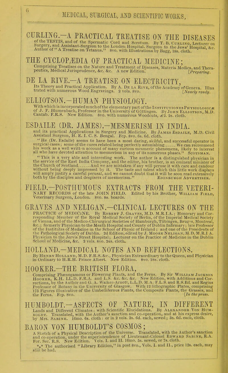 CURLING.-A PRACTICAL TREATISE ON THE DISEASES of the TESTIS, and of the Spermatic Cord and Scrotum. ByT. li. Curling Lecturer on Surgery, and Assistant-Surgeon to the London Hospital. Surgeon to the Jews' Hospital &c Author of A Treatise on fetanus. 8vo. with IllustrationAy Jiagg, cloth. * THE CYCLOPEDIA OF PRACTICAL MEDICINE; Comprising Treatises on the Nature and Treatment of Diseases, Materia Medica, and Thera- peutics, MedicalJurisprudence, &c. &c. A new Edition. [Preparing. DE LA RIVE.-A TREATISE ON ELECTRICITY, Its Theory and Practical Application. By A. De la Rive, of the Academy of Geneva. Illus ti nted with numerous Wood Engravings. 2 vols. 8vo. [Nearly ready. ELLIOTSON.—HUMAN PHYSIOLOGY. With which is incorporatedmuchofthe elementary part of the iNSTiTUTioNEsPHYSioLOGiCiB of J. F. Blumenbach, Professor in the University of GOttingen. By John Elliotson, M.D. Cantab. F.R.S. New Edition. 8vo. with numerous Woodcuts, £%. 2s. cloth. ESDAILE (DR. JAMES).—MESMERISM IN INDIA. and its practical Applications in Surgery and Medicine. By James Esdaile, M.D. Civil Assistant Surgeon, H. E. I. C. S. Bengal. Fcp. 8vo. 6s. 6d. cloth. He (Dr. Esdaile) seems to have been a most daring, skilful, and successful operator in surgical cases ; some of the cures related being perfectly astonishing We can recommend his work as a well writt-n account of many curious mesmeric phenomena, likely to interest all who have devoted attention to mesmerism in any of its numerous phases. Scotsman. This is a very able and interesting work. The author is a distinguished physician in the service of the East India Company, and the editor, his brother, is an eminent minister of the Church of Scotland And we are mistaken if any will peruse it with care and candour without being deeply impressed by it. The taste and talent which this little work displays will amply justify a careful perusal, and we cannot doubt that it will be soon read extensively both by the disciples and despisers of mesmerism. Edinburgh Advertiser. FIELD.—POSTHUMOUS EXTRACTS FROM THE VETERI- NARY RECORDS of the late JOHN FIELD. Edited by his Brother, William Field, Veterinary Surgeon, London. 8vo. 8s. boards. GRAVES AND NELIGAN.-CLINICAL LECTURES ON THE PRACTICE of MEDICINE. By Robert J. Graves, M.D. M.R.I.A.; Honorary and Cor- responding Member of the Royal Medical Society of Berlin, of the Imperial Medical Society of Vienna, and of the Medico-Chirurgical Societies of Hamburgh, Tubingen, Bruges, Montreal, &c.; formerly Physician to the Meath Hospital and County of Dublin Infirmary; late Professor of the Institutes of Medicine in the School of Physic of Ireland ; and one of the Presidents of the Pathological Society of Dublin. 2d Edition, ediled by J. Moore Neligan, M.D. M.R.I A. Physician to the Jervis Street Hospital; Lecturer on the Practice of Medicine in the Dublin School of Medicine, &c. 2 vols. 8vo. 24s. cloth. HOLLAND-MEDICAL NOTES AND REFLECTIONS. By Henry Holland, M.D. F.R.S. &c, Physician Extraordinary to the Queen, and Physician in Ordinary to H.R.H. Prince Albert. New Edition. 8vo. 18s. cloth. IIOOKER.-THE BRITISH FLORA, Comprising Phoenogamous or Flowering Plants, and the Ferns. By Sir William Jackson Hooker, K.H. LL.D. F.R.A. and L.S. &c. &c. &c. New Edition, with Additions and Cor- rections, bv the Author and G. A. Walker-Arnott, L.L.D. M. A. K.L.S. and R.S.Ed, and Regius Professor of Botany in the University of Glasgow. With 12 lithographic Plates, comprising 173 Figures illustrative of the Umbelliferous Plants, the Composite Plants, the Grasses, and the Ferns. Fcp. 8vo. [In the prets. HUMBOLDT.—ASPECTS OF NATURE, IN DIFFERENT Lands and Different Climates: with Scientific Elucidations. By Alexander Von Hum- boldt. Translated, with the Author's sanction and co-operation, and at his express desire, by Mrs. Sabine. lGmo. 6s. cloth : or in 2 vols. 2s. 6d. each, sewed ; lis. Gd. eacli, cloth. BARON VON HUMBOLDT'S COSMOS; A Sketch of a Physical Description of the Universe. Translated, with the Author's sanction and co-operation, under the superintendence of Lieutenant-Colonel EDWARD SabiNB, R.A. For. Sec. U.S. New Edition. Vols. I. and II. lGmo. 5s. sewed, or 7s. cloth. V The authorised Library Edition, in post 8vo., Vols. 1. and II., price 12s. each, may still be had.