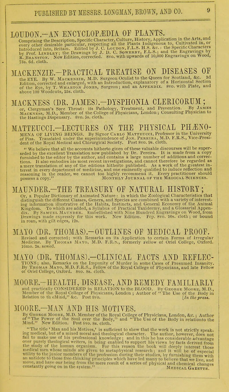 LOUDON.-AN ENCYCLOPEDIA OF PLANTS. Comprising the Description, Specific Character, Culture, History, Application in the Arts, and everv other desirable particular, respecting aU the Plants Indigenous to, Cultivated in, or introduced into, Britain. Edited by J. C. Loudon, F.L.S. H.S. &c.: the Specific Characters by Prof. Lindley; the Drawings by J. D. C. Sowkuby, F.L.S.; and the Engravings by K. JJha nston. New Edition, corrected. 8vo. with upwards of 10,000 Engravings on Wood, 73s. 6d. cloth. MACKENZIE.—PRACTICAL TREATISE ON DISEASES OE the EYE By W. Mackenzie, M.D. Surgeon Oculist to the Queen for Scotland, &c. 3d Edition, corrected and enlarged, with an Introduction, explanatory of a Horizontal Section of the Eye, by T. Wharton Jones, Surgeon; and an Appendix. 8vo. with Plate, and above 100 Woodcuts, 25s. cloth. MACKNESS (DR. JAMES).-DTSPHONIA CLERICORUM; or, Clergyman's Sore Throat: its Pathology, Treatment, and Prevention. By James Mackness, M.D., Member of the College of Physicians, London ; Consulting Physician to the Hastings Dispensary. 8vo. 5s. cloth. MATTEUCCL—LECTURES ON THE PHYSICAL PHJENO- MENA OF LIVING BEINGS. By Signor Carlo Matteucci, Professor in the University of Pisa. Translated under the superintendence of Jon. Pereira, M.D. F.R.S., Vice-Presi- dent of the Royal Medical and Chirurgical Society. Post 8vo. 9s. cloth. We believe that all the accounts hitherto given of these valuable discourses will be super- seded by the excellent Translation now published by Dr. Pereira. It is made from a copy furnished to the editor by the author, and contains a large number of additions and correc- tions. It also embodies his most recent investigations, and cannot therefore be regarded as a mere translation of any of the editions hitherto published. As a work of the greatest in- terest in every department of medicine, and one eminently qualified to induce reflection and reasoning in the reader, we cannot too highly recommend it. Every practitioner should possess a copy. Monthly Journal of the Medical Sciences. MAUNDER.—THE TREASURY 0E NATURAL HISTORY;' Or, a Popular Dictionary of Animated Nature: in which the Zoological Characteristics that distinguish the different Classes, Genera, and Species are combined with a variety of interest- ing information illustrative of the Habits, Instincts, and General Economy of the Animal Kingdom. To which are added, a Syllabus of Practical Taxidermy, and a Glossarial Appen- dix. By Samuel Maunder. Embellished with Nine Hundred Engravings on Wood, from Drawings made expressly for this work. New Edition. Fcp. 8vo. 10s. cloth; or bound in roan, with gilt edges, 12s. MAYO (DR. TH0MAS).-0UTLINES 0E MEDICAL PROOE. Revised and corrected; with Remarks on its Application to certain Forms of Irregular Medicine. By Thomas Mayo, M.D. F.R.s., formerly Jeellow of Oriel College, Oxford. 16mo. 2s. sewed. MAYO (DR. THOMAS).-CLINICAL PACTS AND REPLEC- TIONS; also, Remarks on the Impunity of Murder in some Cases of Presumed Insanitv. By Thomas Mayo, M.D. F.R.S., Fellow of the Royal College of Physicians, and late Fellow of Oriel College, Oxford. 8vo. 8s. cloth. MOORE.—HEALTH, DISEASE, AND REMEDY FAMILIARLY and practically CONSIDERED in RELATION to the BLOOD. By George Moore, M.D., Member of the Royal College of Physicians, London ; Author of The Use of the Body in Relation to th eMind, &c. Post 8vo. [In the press. MOORE—MAN AND HIS MOTIVES. By George Moore, M.D. Member of the Royal College of Physicians, London, Sic.; Author of The Power of the Soul over the Body, and The Use of the Body in relationto the Mind. New Edition. Post 6vo. 8s. cloth. The title ' Man and his Motives,' is sufficient to shew that the work is not strictly speak- ing medical, but of a mixed moral and theological character. The author, however, does not fail to make use of his professional knowledge ; and in this he has considerable advantage over purely theological writers, in being enabled to support his views by facts derived from tlic> study of the human organism. For this reason the book will deeply interest those medical men whose minds are given to metaphysical research ; and it Will be of especial utility to the junior members of the profession during their studies, by furnishing them with an antidote to those free-thinking principles which have led many to believe that we live and move, and have our being from the mere result of a series of physical and chemical chano-ps constantly go.ng on in the system Medical Gazette