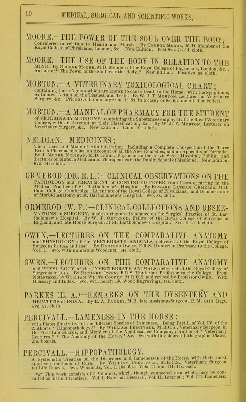 MOORE.—THE POWER OF THE SOUL OVER THE BODY Considered in relation to Health and Morals. By Georoe Moobe, M.D. Member of the Koyal College of Physicians, London, &c. New Edition. Post 8vo. 7s. 6d. cloth. MOORE.—THE USE OE THE BODY IN RELATION TO THE MORTON.—A VETERINARY TOXICOLOGICAL CHART; containing: those Agents which are known to cause Death in the Horse: with the Symptoms, Antidotes, Action on the Tissues, and Tests. By W. J. T. Morton, Lecturer on Veterinary burgery, &c. Price 3s. 6d. on a large sheet; 6s. in a case; or 8s. 6d. mounted on rollers. MORTON.—A MANUAL OE PHARMACY FOR THE STUDENT of VETERINARY MEDICINE; containing the Substances employed at the Royal Veterinary College, with an Attempt at their Classification, &c. By W. J. T. Morton Lecturer on Veterinary Surgery, &c. New Edition. 12mo. 10s. cloth. NELIGAN-MEDICINES; Their Uses and Mode of Administration: Including a Complete Conspectus of the Three British Pharmacopoeias, an Account of all the New Remedies, and an Appendix of Formulae. By J. Moore Neligan, M.D. Ediu.; Physician to the Jervis Street Hospital, Dublin; and Lecturer on Materia Medicaand Therapeutics in the Dublin School of Medicine. New Edition. 8vo. 14s. cloth. ORMEROD (DR. E. L.)-CLINICAL OBSERVATIONS ON THE PATHOLOGY and TREATMENT of CONTINUED FEVER, from Cases occurring in the Medical Practice of St. Bartholomew's Hospital. By Edward Latham Ormerod, M.B. Caius College, Cambridge; Licentiate of the Royal College of Physicians; and Demonstrator of Morbid Anatomy at St. Bartholomew's Hospital. 8vo. 8s. cloth. ORMEROD (¥. PJ-CLINICAL COLLECTIONS AND OBSER- VATIONS in SURGERY, made during an attendance on the Surgical Practice of St. Bar- tholomew's Hospital. By W. P. Ormerod, Fellow of the Royal College of Surgeons of England, and late House-Surgeon at St. Bartholomew's Hospital. 8vo. 10s. 6d. cloth. OWEN.—LECTURES ON THE COMPARATIVE ANATOMY and PHYSIOLOGY of the VERTEBRATE ANIMALS, delivered at the Royal College of Surgeons in 1844 and 1846. By Richard Owen, F.U.S. Hnnterian Professor to the College. Vol. I. 8vo. with numerous Woodcuts, 14s. cloth. OWEN.—LECTURES ON THE COMPARATIVE ANATOMY and PHYSIOLOGY of the INVERTEBRATE ANIMALS, delivered at the Royal College of Surgeons in 1843. By Richard Owen, F.R.S. Hunterian Professor to the College. From Notes taken by William White Cooper, M.R.C.S. and revised by Professor Owen. With Glossary and Index. 8vo. with nearly 140 Wood Engravings, 14s. cloth. PARKES (E. A.)—REMARKS ON THE DYSENTERY AND HEPATITIS of INDIA. By E. A. Parkes, M.B. late Assistant-Surgeon, H.M. 84th Regt. 8vo. 9s. cloth. PERCIVALL-LAMENESS IN THE HORSE : with Plates illustrative of the different Species of Lameness. Being Part I. of Vol. IV. of the Author's  Hippopathology. By William Percivall, M.R.C.S., Veterinary Surgeon in the First Life Guards, and Member of the Apothecaries' Company ; Author of  Veterinary Lectures, The Anatomy of the Horse, &c. 8vo with 10 coloured Lithographic Plates, 21s. boards. PERCIVALL.-HIPPOPATIIOLOGY. A Systematic Treatise on the Disorders and Lamenesses of the Horse, with their most approved methods of Cure. Hy William Peucivall, M.R.C.S., Veterinary burgeon 1st Life Ouanls. 8vo. Woodcuts, Vol. I. 10s. Gd.; Vols. II. and III. 14s. each. *»* This work consists of 3 Volumes, which, though ronnected as a whole, may be con- sulted as distinct treatises. Vol. 1. External Diseases; Vol. II. Internal; Vol. 111. Lameness.