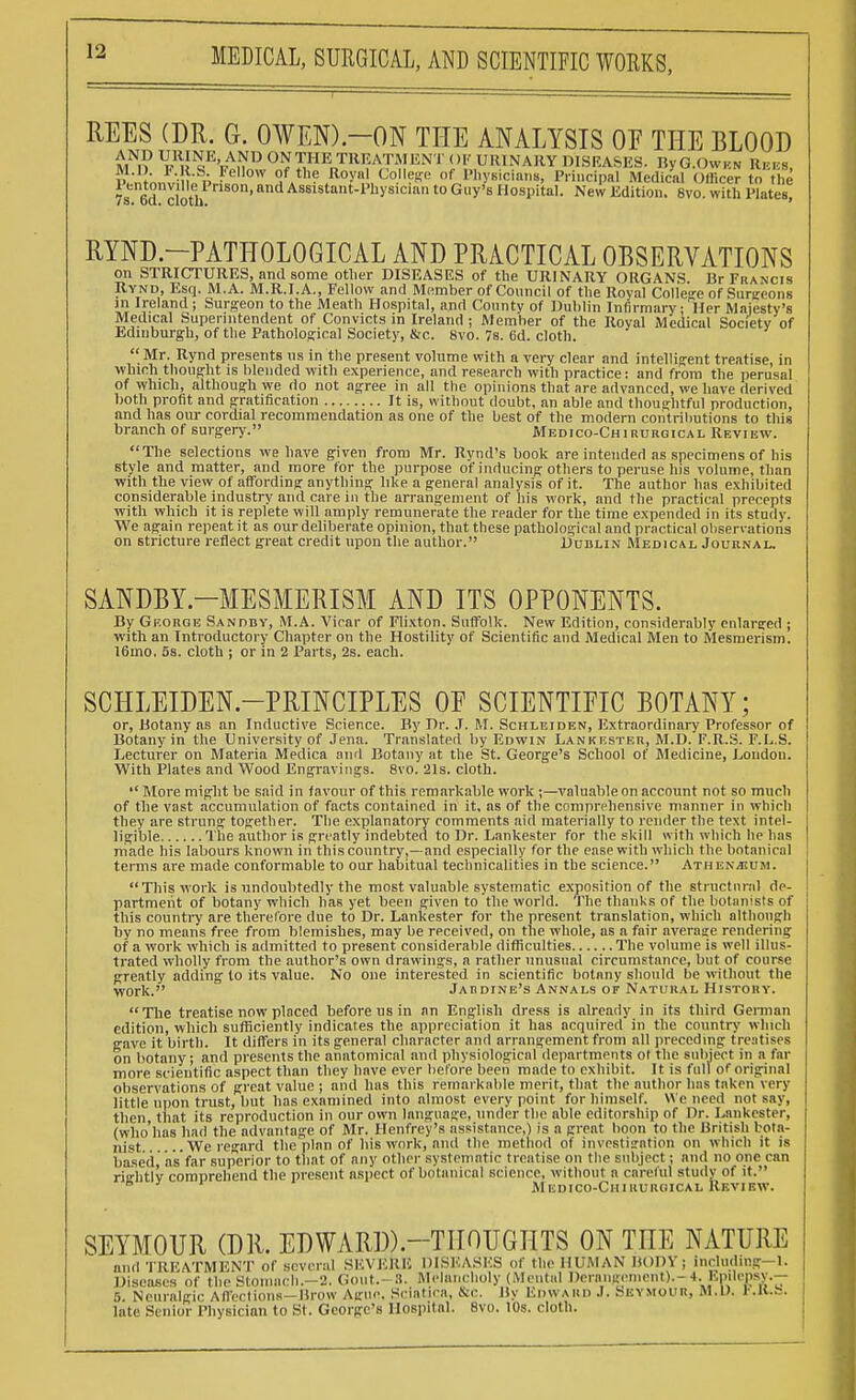 REES (DR. G. OWEN)-ON THE ANALYSIS OF THE BLOOD Ml? rWM^W^F1 < )i; URINARY DISEASES. By G.Owkn Reeb, f -S- ?cllow of the Royal College of Physicians, Principal Medical Olliccr to the 7s 6d cloth nS°n'a Assistant-1>llysici!ln 10 Guy's Hospital. New Edition. 8vo. with Plate£ RYND.—PATHOLOGICAL AND PRACTICAL OBSERVATIONS on STRICTURES, and some other DISEASES of the URINARY ORGANS. Br Francis Rynd, Esq. M.A. M.R.I.A., Fellow and Member of Council of the Royal College of Surgeons in Ireland ; Surgeon to the Meath Hospital, and County of Dublin Infirmary; Iler Majesty's Medical Superintendent of Convicts in Ireland ; Member of the Roval Medical Society of Edinburgh, of the Pathological Society, &c. Svo. 7s. 6d. cloth.  Mr. Rynd presents us in the present volume with a very clear and intelligent treatise, in which thought is blended with experience, and research with practice: and from the perusal of which, although we do not agree in all the opinions that are advanced, we have derived both profit and gratification It is, without doubt, an able and thoughtful production, and has our cordial recommendation as one of the best of the modern contributions to this branch of surgery. Medico-Chirurgical Review. The selections we have given from Mr. Rvnd's book are intended as specimens of his style and matter, and more for the purpose of inducing others to peruse his volume, than with the view of affording anything like a general analysis of it. The author has exhibited considerable industry and care in the arrangement of his work, and the practical precepts with which it is replete will amply remunerate the reader for the time expended in its study. We again repeat it as our deliberate opinion, that these pathological and practical observations on stricture reflect great credit upon the author. Dublin Medical Journal. SANDBY-MESMERISM AND ITS OPPONENTS. By Gkorqe Sanddy, M.A. Vicar of Flixton. Suffolk. New Edition, considerably enlarged ; with an Introductory Chapter on the Hostility of Scientific and Medical Men to Mesmerism. 16mo. 5s. cloth ; or in 2 Parts, 2s. each. SCHLEIDEN.-PRINCIPLES OE SCIENTIFIC BOTANY; or, Botany as an Inductive Science. By Dr. .1. M. Schleiden, Extraordinary Professor of Botany in the University of Jena. Translated by Edwin Lankf.ster, M.D. F.R.S. F.L..S. Lecturer on Materia Medica and Botany at the St. George's School of Medicine, London. With Plates and Wood Engravings. 8vo. 21s. cloth.  More might be said in favour of this remarkable work ;—valuable on account not so much of the vast accumulation of facts contained in it, as of the comprehensive manner in which they are strung together. The explanatory comments aid materially to render the text intel- ligible The author is greatly indebted to Dr. Lankester for the skill with which he has made his labours known in this country,—and especially for the ease with which the botanical terms are made conformable to our habitual technicalities in the science. Athen^ium. This work is undoubtedly the most valuable systematic exposition of the structural de- partment of botany which has yet been given to the world. The thanks of the botanists of this country are therefore due to Dr. Lankester for the present translation, which although by no means free from blemishes, may be received, on the whole, as a fair average rendering of a work which is admitted to present considerable difficulties The volume is well illus- trated wholly from the author's own drawings, a rather unusual circumstance, but of course greatly adding to its value. No one interested in scientific botany should be without the work. Jardine's Annals of Natural History. The treatise now placed before us in an English dress is already in its third German edition, which sufficiently indicates the appreciation it has acquired in the country which gave it birth. It differs in its general character and arrangement from all preceding treatises on botany; and presents the anatomical and physiological departments ot the subject in a far more scientific aspect than they have ever before been made to exhibit. It is full of original observations of great value ; and has this remarkable merit, that the author has taken very little upon trust, but has examined into almost every point for himself. We need not say, then, that its reproduction in our own language, under the able editorship of Dr. Lankester, (who has had the advantage of Mr. Henfrey's assistance,) is a great boon to the British bota- nist ..We regard the plan of his work, and the method of investigation on which it is based, as far superior to that of any other systematic treatise on the subject; and no one can risrhtlv comprehend the present aspect of botanical science, without a cnreful study of it. & ' Mkdico-Chihurgical Review. SEYMOUR (DR. EDWARD).—THOUGHTS ON THE NATURE and TREATMENT of several SEVERE DISEASES of the HUMAN BODY; including-1. Diseases of the Stomach.-2. Gout.- 3. Melancholy (Mental I)erangenient).-4. Epilepsy.— 5. Neuralgic Affections—llrow Ague. Sciatica, &<:. By Edward .1. Seymour, M.D. r.K»S, late Senior Physician to St. George's Hospital. 8vo. 10s. cloth.