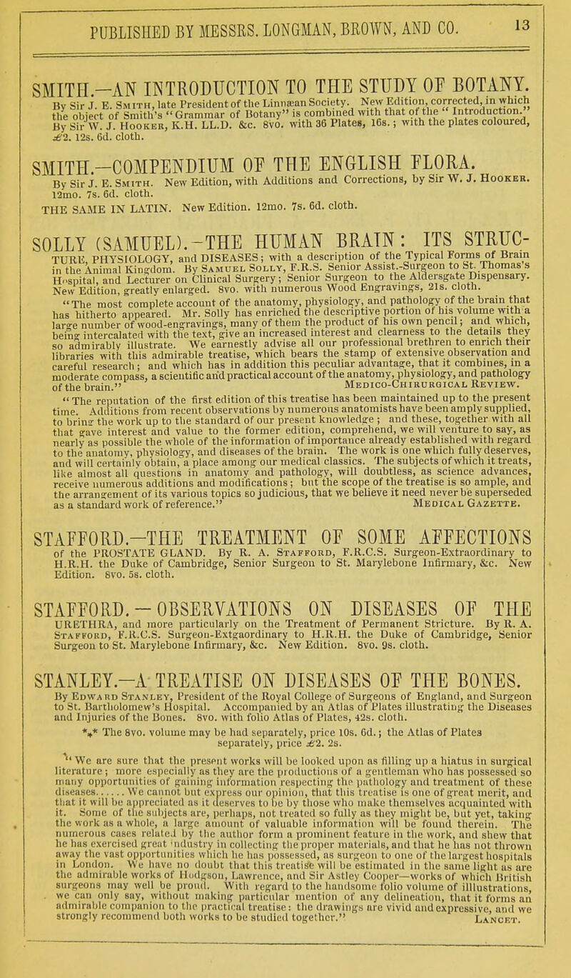 SMITH.-AN INTRODUCTION TO THE STUDY OF BOTANY. By Sir J. E. Smith, late President of the Linnamn Society. New Edition corrected, in which the object of Smith's Grammar of Botany is combined with that of the Introduction. By Sir W. S. Hooker, K.H. LL.D. &c. 8vo. with 36 Plates, 16s.; with the plates coloured, £2. 12s. 6d. cloth. SMITH.—COMPENDIUM OF THE ENGLISH FLORA. By Sir J. E. Smith. New Edition, with Additions and Corrections, by Sir W. J. Hooker. 12mo. 7s. 6d. cloth. THE SAME IN LATIN. New Edition. 12mo. 7s. 6d. cloth. SOLLY (SAMUEL).-THE HUMAN BRATN : ITS STRUC- TURE PHYSIOLOGY, and DISEASES; with a description of the Typical Forms of Brain fefhelitort Kingdom. By Samuel Solly, F.R.S. Senior Assist -Surgeon to St Thomas's Hospital, and Lecturer on Clinical Surgery; Senior Surgeon to the Aldersgate Dispensary. New Edition, greatly enlarged. 8vo. with numerous Wood Engravings, 21s. cloth. The most complete account of the anatomy, physiology, and pathology of the brain that has hitherto appeared. Mr. Solly has enriched the descriptive portion of his volume with a laro-e number of wood-engravings, many of them the product of his own pencil; and which, behV intercalated with the text, give an increased interest and clearness to the details they so admirably illustrate. We earnestly advise all our professional brethren to enrich their libraries with this admirable treatise, which bears the stamp of extensive observation and careful research ; and which has in addition this peculiar advantage, that it combines, in a moderate compass, a scientiac arid practical account of the anatomy, physiology, and pathology of the brain. Medico-Chirurgical Review.  The reputation of the first edition of this treatise has been maintained up to the present time. Additions from recent observations by numerous anatomists have been amply supplied, to brin the work up to the standard of our present knowledge ; and these, together with all that gave interest and value to the former edition, comprehend, we will venture to say, as nearly as possible the whole of the information of importance already established with regard to the anatomy, physiology, and diseases of the brain. The work is one which fully deserves, and will certainly obtain, a place among our medical classics. The subjects of which it treats, like almost all questions in anatomy and pathology, will doubtless, as science advances, receive numerous additions and modifications; but the scope of the treatise is so ample, and the arrangement of its various topics so judicious, that we believe it need never be superseded as a standard work of reference. Medical Gazette. STAFFORD.—THE TREATMENT OE SOME AFFECTIONS of the PROSTATE GLAND. By R. A. Stafford, F.R.C.S. Surgeon-Extraordinary to H.R.H. the Duke of Cambridge, Senior Surgeon to St. Marylebone Infirmary, &c. New Edition. 8vo. 5s. cloth. STAFFORD. — OBSERVATIONS ON DISEASES OF THE URETHRA, and more particularly on the Treatment of Permanent Stricture. By R. A. Stafford, F.R.C.S. Surgeon-Extgaordinary to H.R.H. the Duke of Cambridge, Senior Surgeon to St. Marylebone Infirmary, &c. New Edition. 8vo. 9s. cloth. STANLEY—A TREATISE ON DISEASES OF THE BONES. By Edward Stanley, President of the Royal College of Surgeons of England, and Surgeon to St. Bartholomew's Hospital. Accompanied by an Atlas of Plates illustrating the Diseases and Injuries of the Bones. 8vo. with folio Atlas of Plates, 42s. cloth. *»* The 8vo. volume may be had separately, price 10s. 6d.; the Atlas of Plates separately, price £2. 2s.  We are sure that the present works will be looked upon as filling up a hiatus in surgical literature; more especially as they are the productions of a gentleman who has possessed so many opportunities of gaining information respecting the pathology and treatment of these diseases We cannot but express our opinion, that this treatise is one of great merit, and tliat it will be appreciated as it deserves to be by those who make themselves acquainted with it. Some of the subjects are, perhaps, not treated so fully as they might be, but yet, taking the work as a whole, a huge amount of valuable information will be found therein. The numerous cases related by the author form a prominent feature in the work, and shew that he has exercised great industry in collecting the proper materials, and that he has not thrown away the vast opportunities which he has possessed, as surgeon to one of the largest hospitals in London. We have no doubt that this treatise will be estimated in the same light as are the admirable works of Hodgson, Lawrence, and Sir Astley Cooper—works of which British surgeons may well be proud. With regard Jo the handsome fblio volume of illlustrations, . we can only say, without making particular mention of any delineation, that it forms an admirable companion to the practical treatise: the drawings are vivid and expressive, and we strongly recommend both works to be studied together. Lvncet