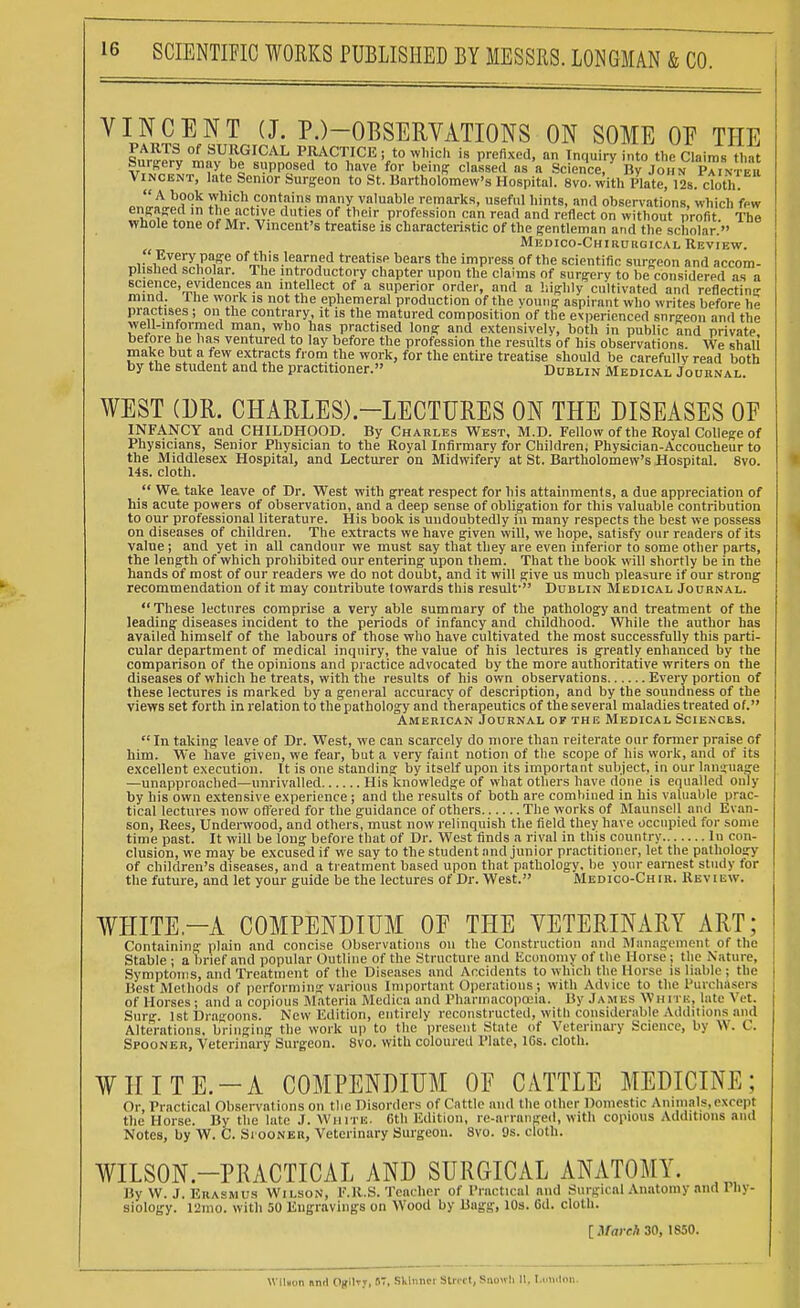 VINCENT (J. P.)-OBSERVATIONS ON SOME OF THE PARTS of SURGICAL PRACTICE ; to which is prefixed, an Inquiry into the Claims that Surgery may be supposed to have for being classed as a Science/ By John Painter Vincent, late Senior Surgeon to St. Bartholomew's Hospital. 8vo. with Plate, 12s. cloth. *ZL}!S0£ ™llich «>ntain.8 many valuable remarks, useful hints, and observations, which few engaged in the active duties of their profession can read and reflect on without profit The whole tone of Mr. Vincent's treatise is characteristic of the gentleman and the scholar. Medico-Chirurgical Review.  Every page of this learned treatise bears the impress of the scientific surgeon and accom- plished scholar. The introductory chapter upon the claims of surgery to be considered as a science, evidences an intellect of a superior order, and a highly cultivated and reflecting mind. Ihe work is not the ephemeral production of the voting aspirant who writes before he practises ; on the contrary, it is the matured composition of the experienced snrgeon and the well-informed man, who has practised long and extensively, both in public and private before he has ventured to lay before the profession the results of his observations. We shall make but a few extracts from the work, for the entire treatise should be carefully read both by the student and the practitioner. Dublin Medical Journal. WEST (DR. CHARLES).—LECTURES ON THE DISEASES OF INFANCY and CHILDHOOD. By Chakles West, M.D. Fellow of the Royal College of Physicians, Senior Physician to the Royal Infirmary for Children; Physician-Accoucheur to the Middlesex Hospital, and Lecturer on Midwifery at St. Bartholomew's Hospital. 8vo. 14s. cloth.  We. take leave of Dr. West with great respect for his attainments, a due appreciation of his acute powers of observation, and a deep sense of obligation for this valuable contribution to our professional literature. His book is uudoubtedly in many respects the best we possess on diseases of children. The extracts we have given will, we hope, satisfy our readers of its value ; and yet in all candour we must say that they are even inferior to some other parts, the length of which prohibited our entering upon them. That the book will shortly be in the hands of most of our readers we do not doubt, and it will give us much pleasure if our strong recommendation of it may contribute towards this result- Dublin Medical Journal. These lectures comprise a very able summary of the pathology and treatment of the leading diseases incident to the periods of infancy and childhood. While the author has availed himself of the labours of those who have cultivated the most successfully this parti- cular department of medical inquiry, the value of his lectures is greatly enhanced by the comparison of the opinions and practice advocated by the more authoritative writers on the diseases of which he treats, with the results of his own observations Every portion of these lectures is marked by a general accuracy of description, and by the soundness of the views set forth in relation to the pathology and therapeutics of the several maladies treated of. American Journal of the Medical Sciences. In taking leave of Dr. West, we can scarcely do more than reiterate our former praise of him. We have given, we fear, but a very faint notion of the scope of his work, and of its excellent execution. It is one standing by itself upon its important subject, in our language —unapproached—unrivalled His knowledge of what others have done is equalled only by his own extensive experience ; and the results of both are comhined in his valuable prac- tical lectures now offered for the guidance of others The works of Maunsell and Evan- son, Rees, Underwood, and others, must now relinquish the field they have occupied for some time past. It will be long before that of Dr. West finds a rival in this country In con- clusion, we may be excused if we say to the student and junior practitioner, let the pathology of children's diseases, and a treatment based upon that pathology, be your earnest study for the future, and let your guide be the lectures of Dr. West. Medico-Chir. Review. WHITE—A COMPENDIUM OF THE VETERINARY ART; Containing plain and concise Observations on the Construction and Management of the Stable ; a brief and popular Outline of the Structure and Economy of the Horse ; the Nature, Symptoms, and Treatment of the Diseases and Accidents to which the Horse is liable ; the j Best Methods of performing various Important Operations; with Advice to the Purchasers of Horses; and a copious Materia Medica and Pharmacopoeia. By James \Vh i ri:, late Vet. Surg. 1st Dragoons. New Edition, entirely reconstructed, with considerable Additions and Alterations, bringing the work up to the present State of Veterinary Science, by \\. C. Spooner, Veterinary Surgeon. 8vo. with coloured Plate, 16s. cloth. WHITE.-A COMPENDIUM OF CATTLE MEDICINE; Or, Practical Observal ions on the Disorders of Cattle and the other Domestic Animals, except the Horse. By the late J. White. 6th Edition, re-arranged, with copious Additions and Notes, by W. C. Siooner, Veterinary Surgeon. 8vo. 9s. cloth. WILSON-PRACTICAL AND SURGICAL ANATOMY. By W. J. Erasmus Wilson, F.R.S. Teacher of Practical and Surgical Anatomy and I hy- siology. 12mo. with 50 Engravings on Wood by Bagg, 10s. 6d. cloth. [ March 30, 1850. Wilton nnr! Ogilr;, S7, Sklnnoi Street, Snowli It, London.