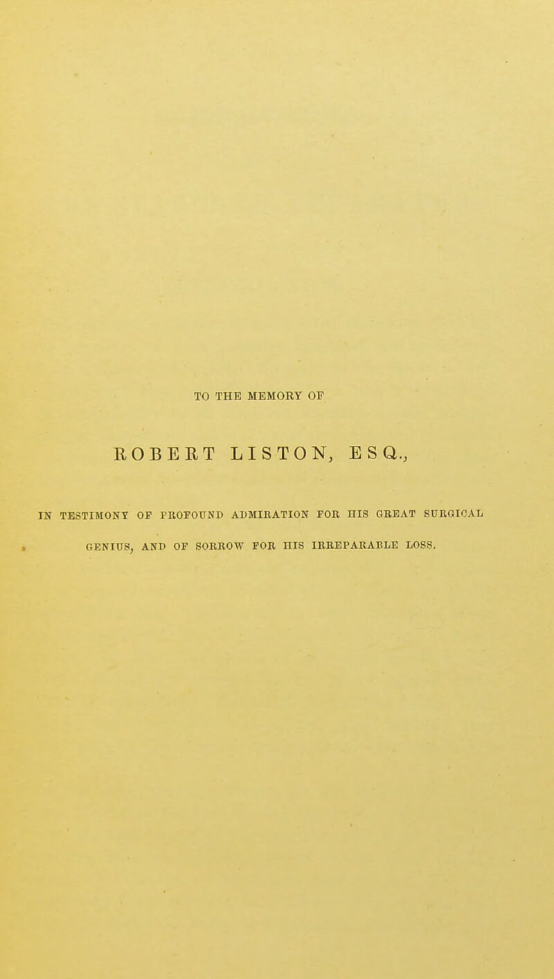 TO THE MEMORY OF ROBERT LIS TON, ESQ., IN TESTIMONY OP PROFOUND ADMIRATION FOR HIS GREAT SURGICAL GENIUS, AND OF SORROW FOR HIS IRREPARABLE LOSS.