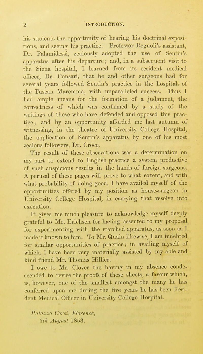 his students the opportunity of hearing his doctrinal exposi- tions, and seeing his practice. Professor Regnoli's assistant, Dr. Palamidessi, zealously adopted the use of Seutin's apparatus after his departure; and, in a subsequent visit to the Siena hospital, I learned from its resident medical officer, Dr. Consari, that he and other surgeons had for several years followed Seutin's practice in the hospitals of the Tuscan Maremma, with unparalleled success. Thus I had ample means for the formation of a judgment, the correctness of which was confirmed by a study of the writings of those who have defended and opposed this prac- tice; and by an opportunity afforded me last autumn of witnessing, in the theatre of University College Hospital, the application of Seutin's apparatus by one of his most zealous followers, Dr. Crocq. The result of these observations was a determination on my part to extend to English practice a system productive of such auspicious results in the hands of foreign surgeons. A perusal of these pages will prove to what extent, and with what probability of doing good, I have availed myself of the opportunities offered by my position as house-surgeon in University College Hospital, in carrying that resolve into execution. It gives me much pleasure to acknowledge myself deeply grateful to Mr. Erichsen for having assented to my proposal for experimenting with the starched apparatus, as soon as I made it known to him. To Mr. Quain likewise, I am indebted for similar opportunities of practice; in availing myself of which, I have been very materially assisted by my able and kind friend Mr. Thomas Hillicr. I owe to Mr. Clover the having in my absence conde- scended to revise the proofs of these sheets, a favour which, is, however, one of the smallest amongst the many he has conferred upon mc during the five years he has been Resi- dent Medical Officer in University College Hospital. Palazzo Corn, Florence, ■yth August 1853.