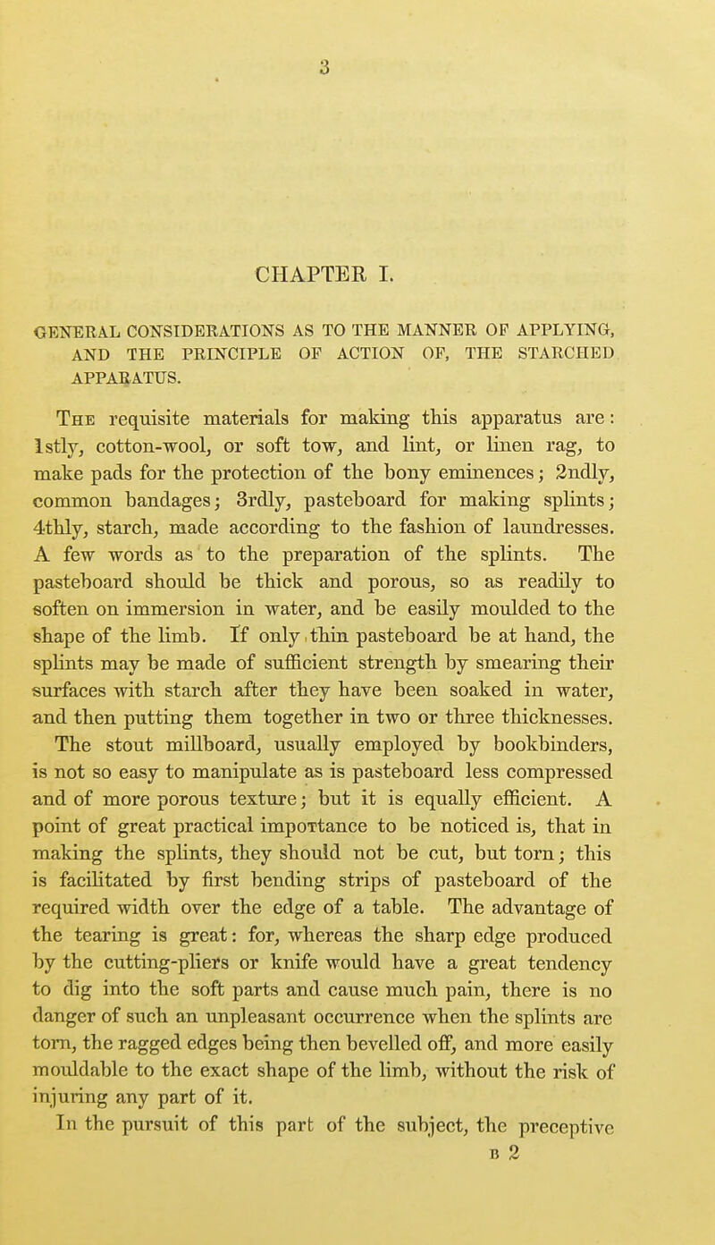 CHAPTER I. GENERAL CONSIDERATIONS AS TO THE MANNER OP APPLYING, AND THE PRINCIPLE OP ACTION OP, THE STARCHED APPARATUS. The requisite materials for making this apparatus are: lstly, cotton-wool, or soft tow, and lint, or linen rag, to make pads for the protection of the bony eminences; 2ndly, common bandages; 3rdly, pasteboard for making spHnts; 4thly, starch, made according to the fashion of laundresses. A few words as to the preparation of the splints. The pasteboard should be thick and porous, so as readily to soften on immersion in water, and be easily moulded to the shape of the limb. If only thin pasteboard be at hand, the splints may be made of sufficient strength by smearing their surfaces with starch after they have been soaked in water, and then putting them together in two or three thicknesses. The stout millboard, usually employed by bookbinders, is not so easy to manipulate as is pasteboard less compressed and of more porous texture; but it is equally efficient. A point of great practical impoTtance to be noticed is, that in making the splints, they should not be cut, but torn; this is facilitated by first bending strips of pasteboard of the required width over the edge of a table. The advantage of the tearing is great: for, whereas the sharp edge produced by the cutting-pliers or knife would have a great tendency to dig into the soft parts and cause much pain, there is no danger of such an unpleasant occurrence when the splints are torn, the ragged edges being then bevelled off, and more easily mouldable to the exact shape of the limb, without the risk of injuring any part of it. In the pursuit of this part of the subject, the preceptive b 2