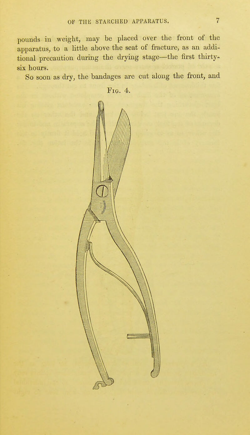 pounds in weight, may be placed over the front of the apparatus, to a little above the seat of fracture, as an addi- tional precaution during the drying stage—the first thirty- six hours. So soon as dry, the bandages are cut along the front, and