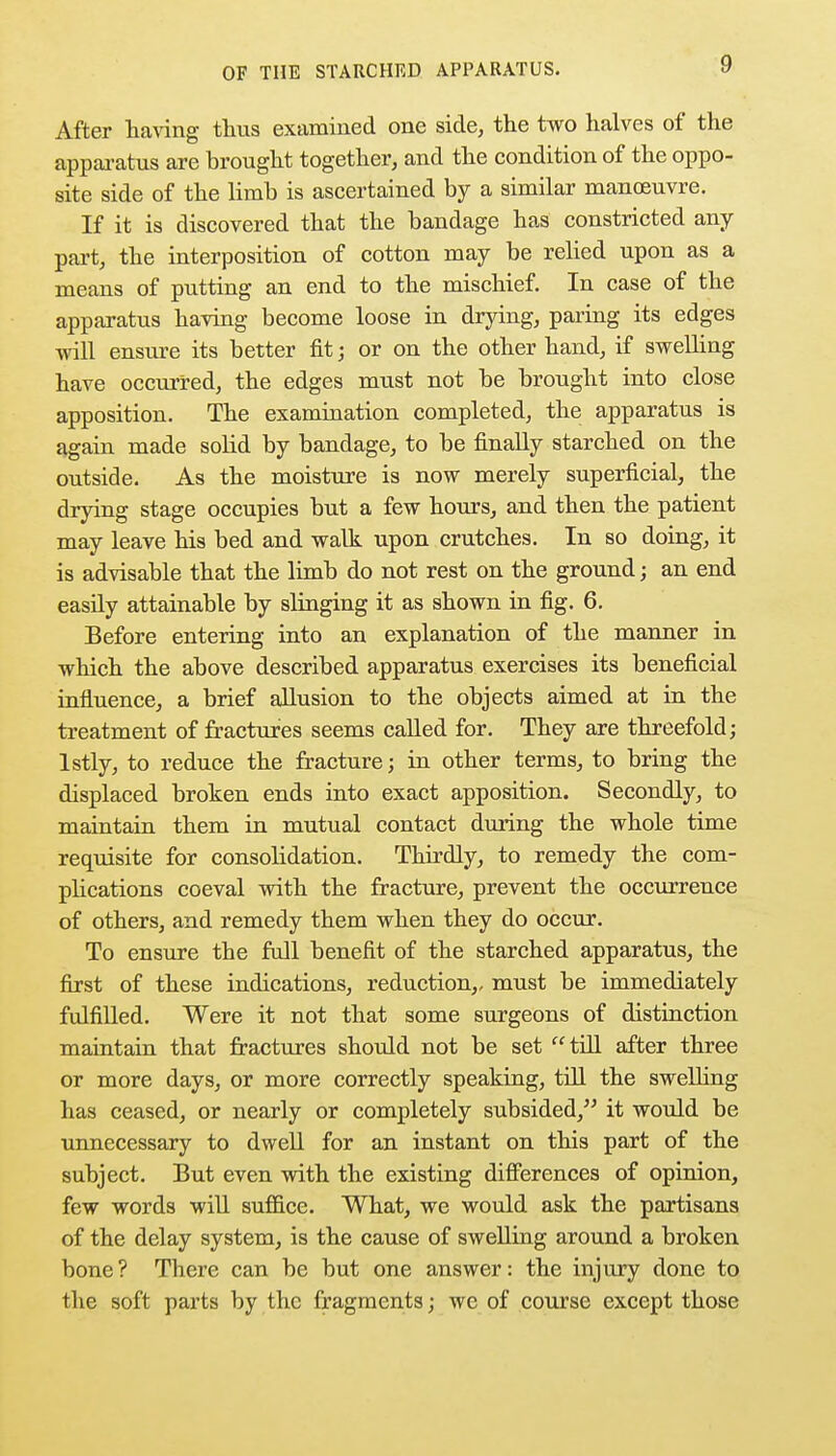 After having thus examined one side, the two halves of the apparatus are brought together, and the condition of the oppo- site side of the limb is ascertained by a similar manoeuvre. If it is discovered that the bandage has constricted any part, the interposition of cotton may be relied upon as a means of putting an end to the mischief. In case of the apparatus having become loose in drying, paring its edges will ensine its better fit; or on the other hand, if swelling have occurred, the edges must not be brought into close apposition. The examination completed, the apparatus is again made solid by bandage, to be finally starched on the outside. As the moisture is now merely superficial, the drying stage occupies but a few hours, and then the patient may leave his bed and walk upon crutches. In so doing, it is advisable that the limb do not rest on the ground; an end easily attainable by slinging it as shown in fig. 6. Before entering into an explanation of the manner in which the above described apparatus exercises its beneficial influence, a brief allusion to the objects aimed at in the treatment of fractures seems called for. They are threefold; lstly, to reduce the fracture; in other terms, to bring the displaced broken ends into exact apposition. Secondly, to maintain them in mutual contact during the whole time requisite for consolidation. Thirdly, to remedy the com- plications coeval with the fracture, prevent the occurrence of others, and remedy them when they do occur. To ensure the full benefit of the starched apparatus, the first of these indications, reduction,, must be immediately fulfilled. Were it not that some surgeons of distinction maintain that fractures should not be set till after three or more days, or more correctly speaking, till the swelling has ceased, or nearly or completely subsided, it would be unnecessary to dwell for an instant on this part of the subject. But even with the existing differences of opinion, few words will suffice. What, we would ask the partisans of the delay system, is the cause of swelling around a broken bone? There can be but one answer: the injury done to the soft parts by the fragments; we of course except those