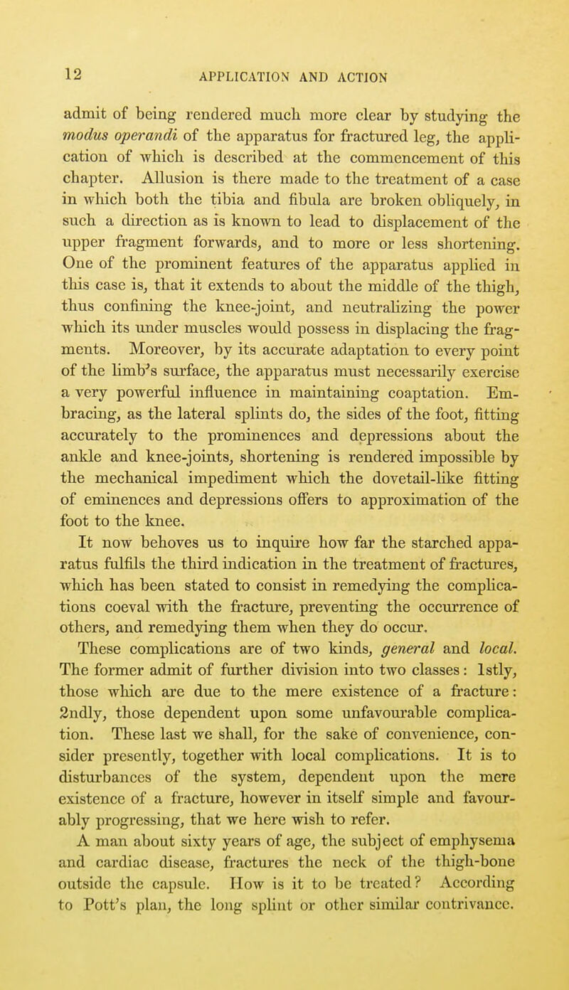 admit of being rendered much more clear by studying the modus operandi of the apparatus for fractured leg, the appli- cation of which is described at the commencement of this chapter. Allusion is there made to the treatment of a case in which both the tibia and fibula are broken obliquely, in such a direction as is known to lead to displacement of the upper fragment forwards, and to more or less shortening. One of the prominent features of the apparatus applied in this case is, that it extends to about the middle of the thigh, thus confining the knee-joint, and neutralizing the power which its under muscles would possess in displacing the frag- ments. Moreover, by its accurate adaptation to every point of the limb's surface, the apparatus must necessarily exercise a very powerful influence in maintaining coaptation. Em- bracing, as the lateral splints do, the sides of the foot, fitting accurately to the prominences and depressions about the ankle and knee-joints, shortening is rendered impossible by the mechanical impediment which the dovetail-like fitting of eminences and depressions offers to approximation of the foot to the knee. It now behoves us to inquire how far the starched appa- ratus fulfils the third indication in the treatment of fractures, which has been stated to consist in remedying the complica- tions coeval with the fracture, preventing the occurrence of others, and remedying them when they do occur. These complications are of two kinds, general and local. The former admit of further division into two classes: lstly, those which are due to the mere existence of a fracture: 2ndly, those dependent upon some unfavourable complica- tion. These last we shall, for the sake of convenience, con- sider presently, together with local complications. It is to disturbances of the system, dependent upon the mere existence of a fracture, however in itself simple and favour- ably progressing, that we here wish to refer. A man about sixty years of age, the subject of emphysema and cardiac disease, fractures the neck of the thigh-bone outside the capsule. How is it to be treated? According to Pott's plan, the long splint or other similar contrivance.