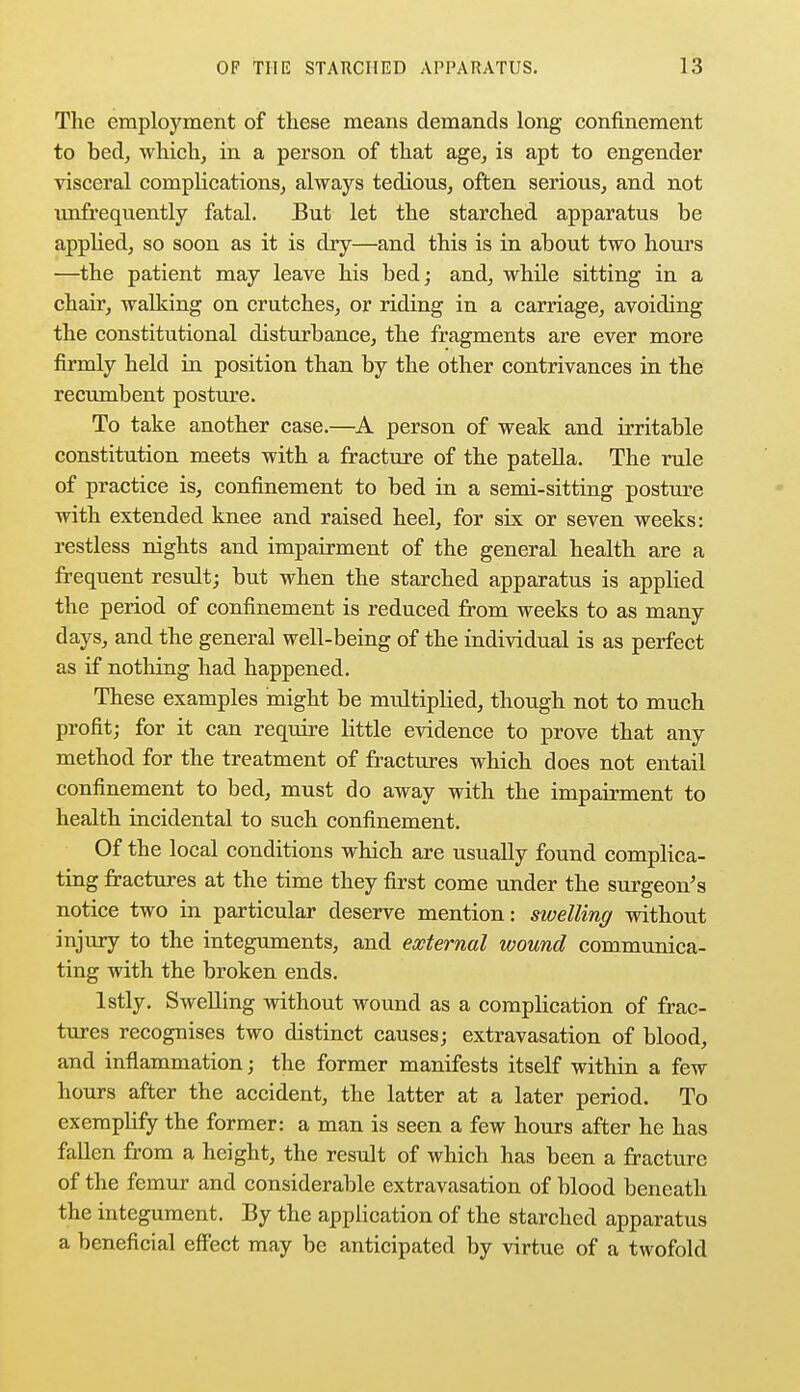 The employment of these means demands long confinement to bed, which, in a person of that age, is apt to engender visceral complications, always tedious, often serious, and not unfrequently fatal. But let the starched apparatus be applied, so soon as it is dry—and this is in about two hours —the patient may leave his bed; and, while sitting in a chair, walking on crutches, or riding in a carriage, avoiding the constitutional disturbance, the fragments are ever more firmly held in position than by the other contrivances in the recumbent posture. To take another case.—A person of weak and irritable constitution meets with a fracture of the patella. The rule of practice is, confinement to bed in a semi-sitting posture with extended knee and raised heel, for six or seven weeks: restless nights and impairment of the general health are a frequent result; but when the starched apparatus is applied the period of confinement is reduced from weeks to as many days, and the general well-being of the individual is as perfect as if nothing had happened. These examples might be multiplied, though not to much profit; for it can require little evidence to prove that any method for the treatment of fractures which does not entail confinement to bed, must do away with the impairment to health incidental to such confinement. Of the local conditions which are usually found complica- ting fractures at the time they first come under the surgeon's notice two in particular deserve mention: swelling without injury to the integuments, and external wound communica- ting with the broken ends. lstly. Swelling without wound as a complication of frac- tures recognises two distinct causes; extravasation of blood, and inflammation; the former manifests itself within a few hours after the accident, the latter at a later period. To exemplify the former: a man is seen a few hours after he has fallen from a height, the result of which has been a fracture of the femur and considerable extravasation of blood beneath the integument. By the application of the starched apparatus a beneficial effect may be anticipated by virtue of a twofold