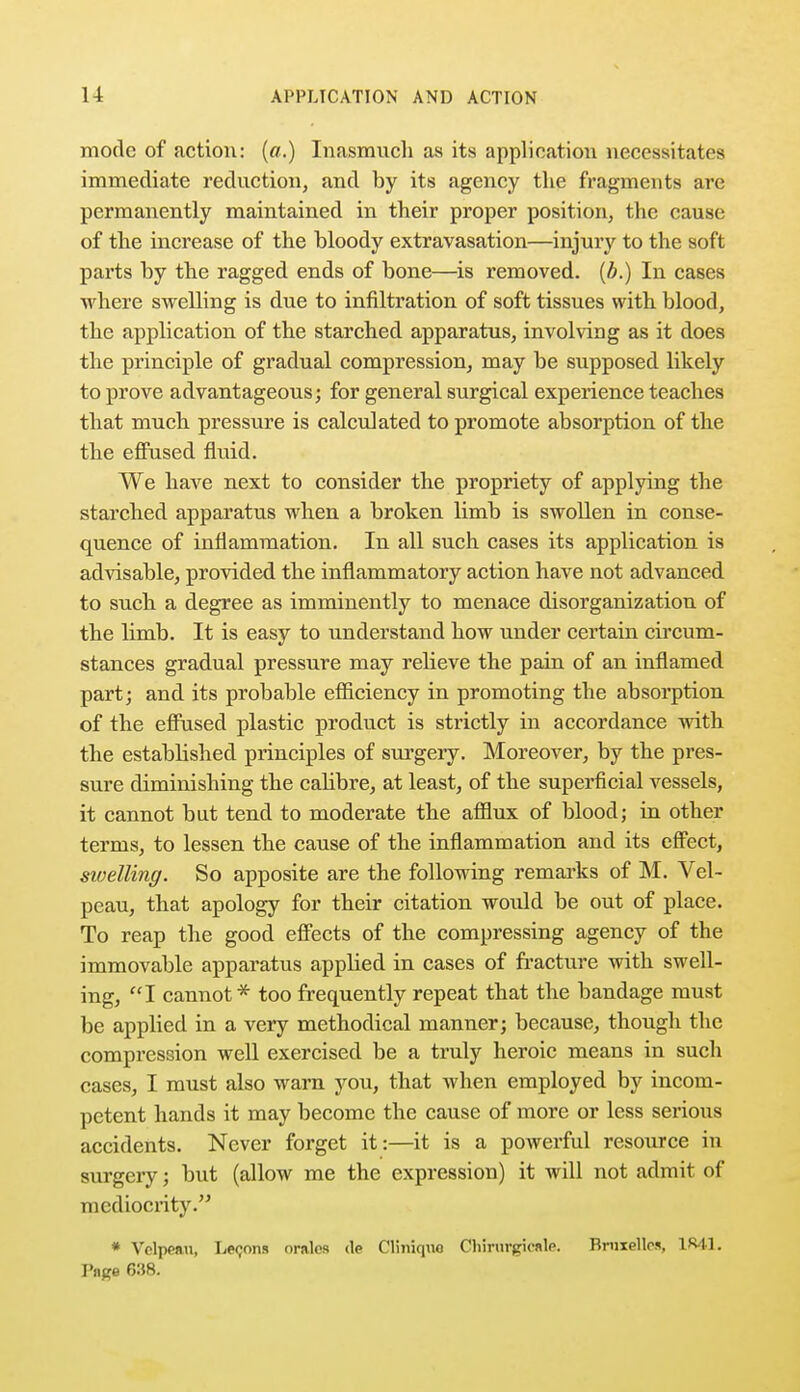 mode of action: (a.) Inasmuch as its application necessitates immediate reduction, and by its agency the fragments are permanently maintained in their proper position, the cause of the increase of the bloody extravasation—injury to the soft parts by the ragged ends of bone—is removed, (b.) In cases where swelling is due to infiltration of soft tissues with blood, the application of the starched apparatus, involving as it does the principle of gradual compression, may be supposed likely to prove advantageous; for general surgical experience teaches that much pressure is calculated to promote absorption of the the effused fluid. We have next to consider the propriety of applying the starched apparatus when a broken limb is swollen in conse- quence of inflammation. In all such cases its application is advisable, provided the inflammatory action have not advanced to such a degree as imminently to menace disorganization of the hmb. It is easy to understand how under certain circum- stances gradual pressure may relieve the pain of an inflamed part; and its probable efficiency in promoting the absorption of the effused plastic product is strictly in accordance with the established principles of surgery. Moreover, by the pres- sure diminishing the calibre, at least, of the superficial vessels, it cannot but tend to moderate the afflux of blood; in other terms, to lessen the cause of the inflammation and its effect, sivelling. So apposite are the following remarks of M. Vel- peau, that apology for their citation would be out of place. To reap the good effects of the compressing agency of the immovable apparatus appbed in cases of fracture with swell- ing, I cannot* too frequently repeat that the bandage must be applied in a very methodical manner; because, though the compression well exercised be a truly heroic means in such cases, I must also warn you, that when employed by incom- petent hands it may become the cause of more or less serious accidents. Never forget it:—it is a powerful resource in surgery; but (allow me the expression) it will not admit of mediocrity. * Velppnu, Leoons orales <le Cliniquo CHrurgicale. Bruxpllrs, 1841. P«ga 038.