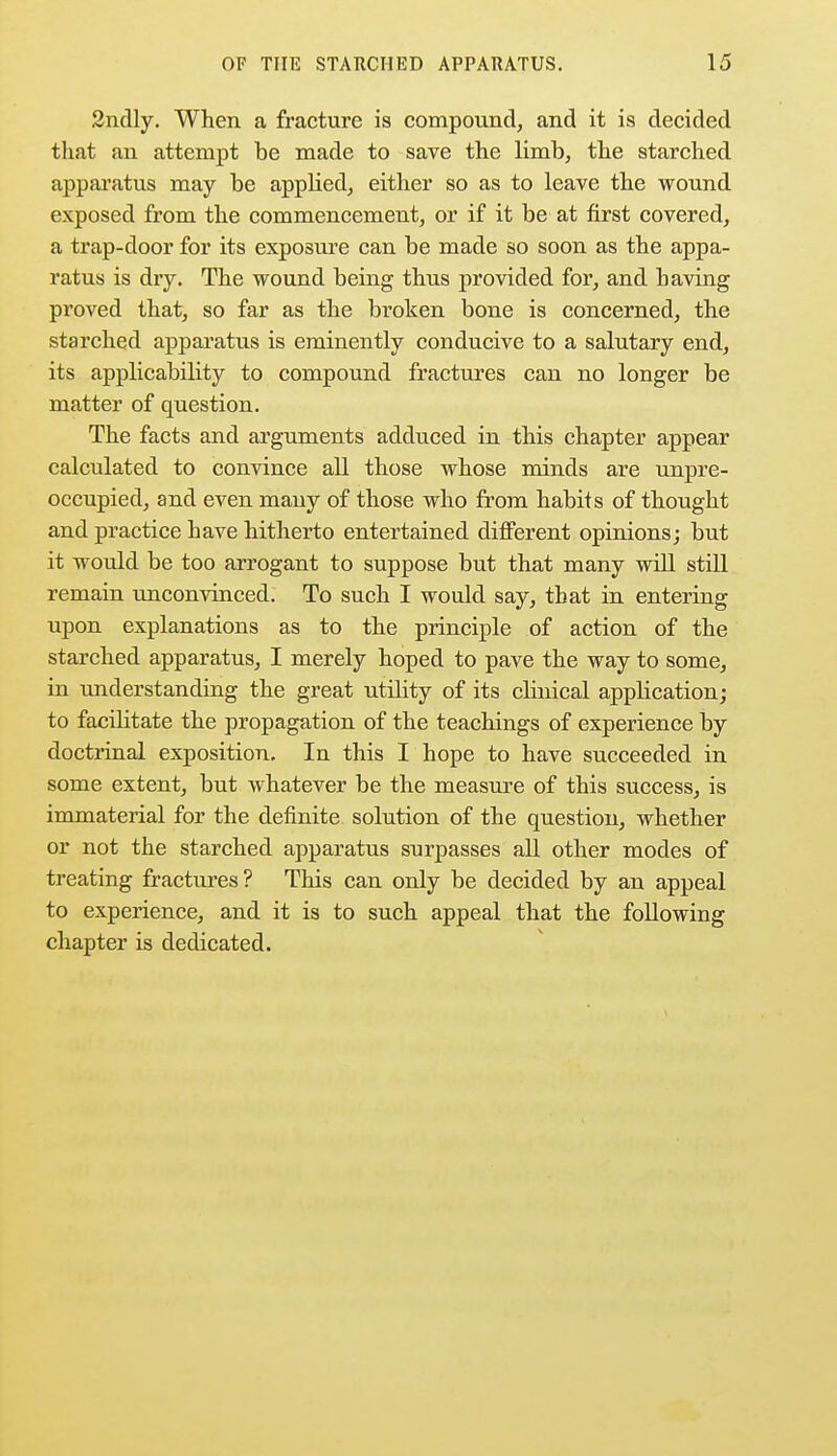 2ndly. When a fracture is compound, and it is decided that an attempt be made to save the limb, the starched apparatus may be applied, either so as to leave the wound exposed from the commencement, or if it be at first covered, a trap-door for its exposure can be made so soon as the appa- ratus is dry. The wound being thus provided for, and having proved that, so far as the broken bone is concerned, the starched apparatus is eminently conducive to a salutary end, its applicability to compound fractures can no longer be matter of question. The facts and arguments adduced in this chapter appear calculated to convince all those whose minds are unpre- occupied, and even many of those who from habits of thought and practice have hitherto entertained different opinions; but it would be too arrogant to suppose but that many will still remain unconvinced. To such I would say, that in entering upon explanations as to the principle of action of the starched apparatus, I merely hoped to pave the way to some, in understanding the great utility of its clinical application; to facilitate the propagation of the teachings of experience by doctrinal exposition. In this I hope to have succeeded in some extent, but whatever be the measure of this success, is immaterial for the definite solution of the question, whether or not the starched apparatus surpasses all other modes of treating fractures? This can only be decided by an appeal to experience, and it is to such appeal that the following chapter is dedicated.