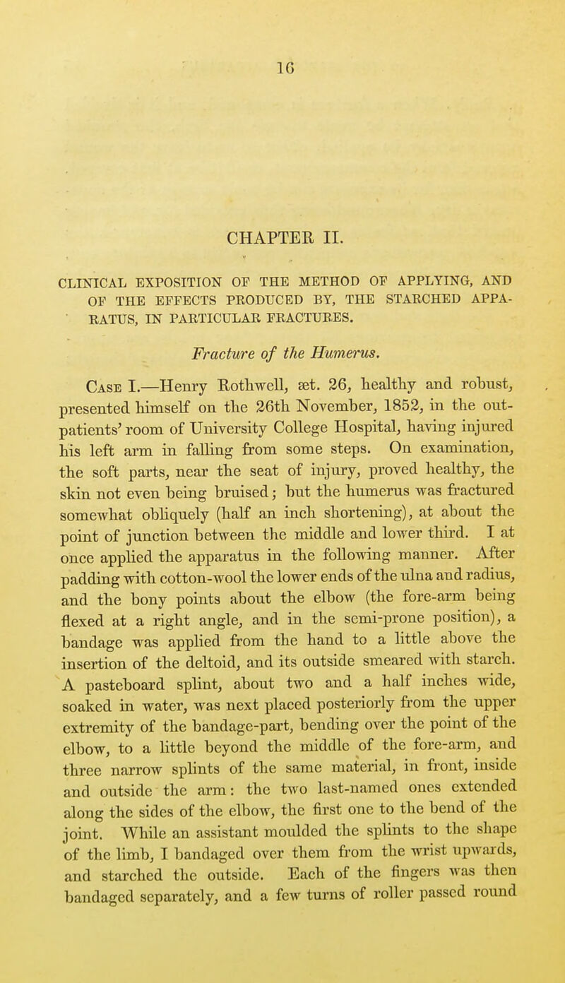 CHAPTER II. CLINICAL EXPOSITION OF THE METHOD OF APPLYING, AND OF THE EFFECTS PRODUCED BY, THE STARCHED APPA- RATUS, IN PARTICULAR FRACTURES. Fracture of the Humerus. Case I.—Henry Rothwell, set. 26, healthy and robust, presented himself on the 26th November, 1852, in the out- patients' room of University College Hospital, having injured his left arm in fading from some steps. On examination, the soft parts, near the seat of injury, proved healthy, the skin not even being bruised; but the humerus was fractured somewhat obliquely (half an inch shortening), at about the point of junction between the middle and lower third. I at once applied the apparatus in the following manner. After padding with cotton-wool the lower ends of the ulna and radius, and the bony points about the elbow (the fore-arm being flexed at a right angle, and in the semi-prone position), a bandage was applied from the hand to a little above the insertion of the deltoid, and its outside smeared with starch. A pasteboard splint, about two and a half inches wide, soaked in water, was next placed posteriorly from the upper extremity of the bandage-part, bending over the point of the elbow, to a little beyond the middle of the fore-arm, and three narrow splints of the same material, in front, inside and outside the arm: the two last-named ones extended along the sides of the elbow, the first one to the bend of the joint. While an assistant moulded the splints to the shape of the limb, I bandaged over them from the wrist upwards, and starched the outside. Each of the fingers was then bandaged separately, and a few turns of roller passed round