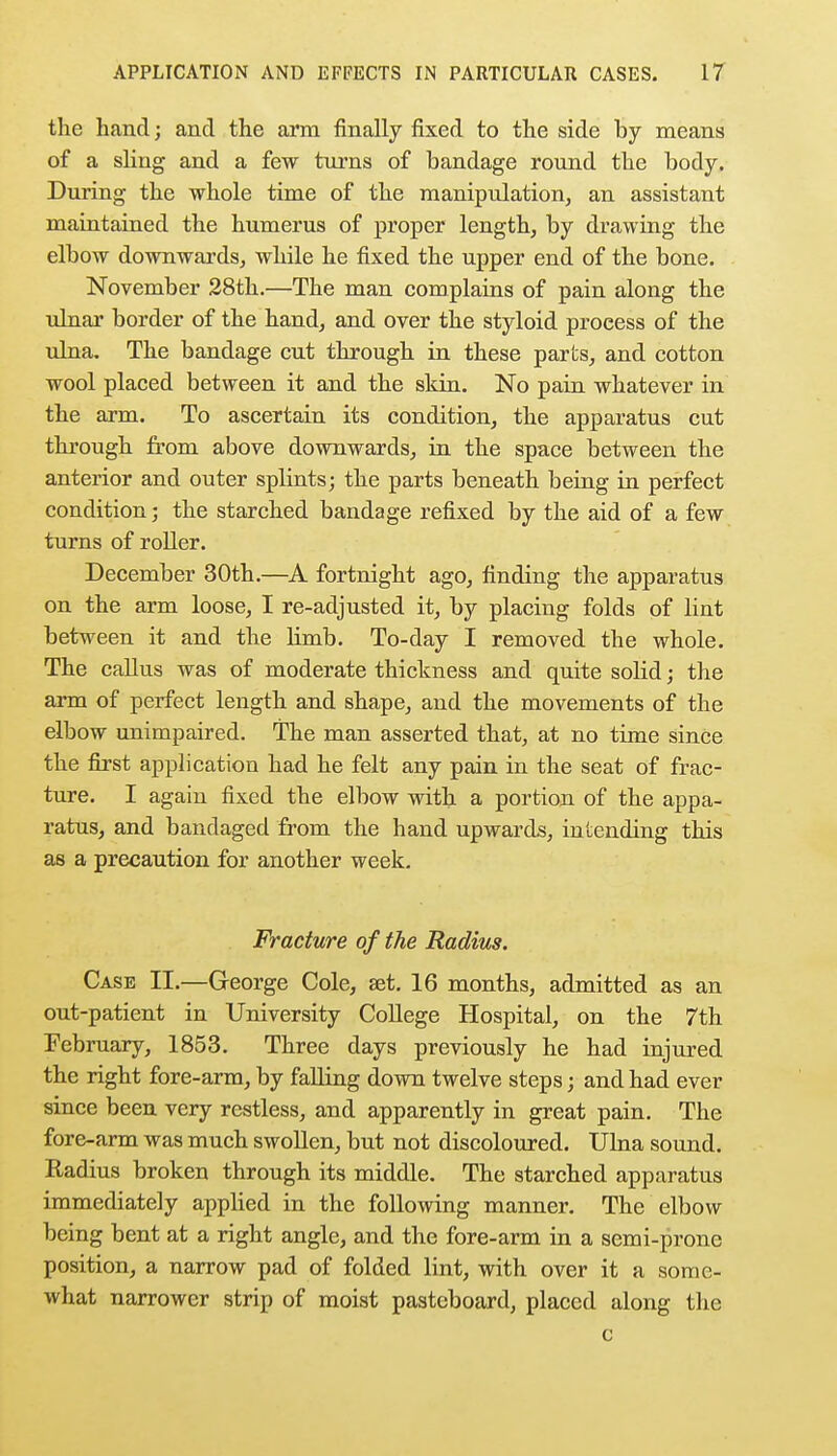 the hand; and the arm finally fixed to the side by means of a sling and a few turns of bandage round the body. During the whole time of the manipulation, an assistant maintained the humerus of proper length, by drawing the elbow downwards, while he fixed the upper end of the bone. November 28th.—The man complains of pain along the ulnar border of the hand, and over the styloid process of the ulna. The bandage cut through in these parks, and cotton wool placed between it and the skin. No pain whatever in the arm. To ascertain its condition, the apparatus cut through from above downwards, in the space between the anterior and outer splints; the parts beneath being in perfect condition; the starched bandage refixed by the aid of a few turns of roller. December 30th.—A fortnight ago, finding the apparatus on the arm loose, I re-adjusted it, by placing folds of lint between it and the limb. To-day I removed the whole. The callus was of moderate thickness and quite solid; the arm of perfect length and shape, and the movements of the elbow unimpaired. The man asserted that, at no time since the first application had he felt any pain in the seat of frac- ture. I again fixed the elbow with a portion of the appa- ratus, and bandaged from the hand upwards, intending this as a precaution for another week. Fracture of the Radius. Case II.—George Cole, set. 16 months, admitted as an out-patient in University College Hospital, on the 7th February, 1853. Three days previously he had injured the right fore-arm, by falling down twelve steps; and had ever since been very restless, and apparently in great pain. The fore-arm was much swollen, but not discoloured. Ulna sound. Radius broken through its middle. The starched apparatus immediately applied in the following manner. The elbow being bent at a right angle, and the fore-arm in a semi-prone position, a narrow pad of folded lint, with over it a some- what narrower strip of moist pasteboard, placed along the c