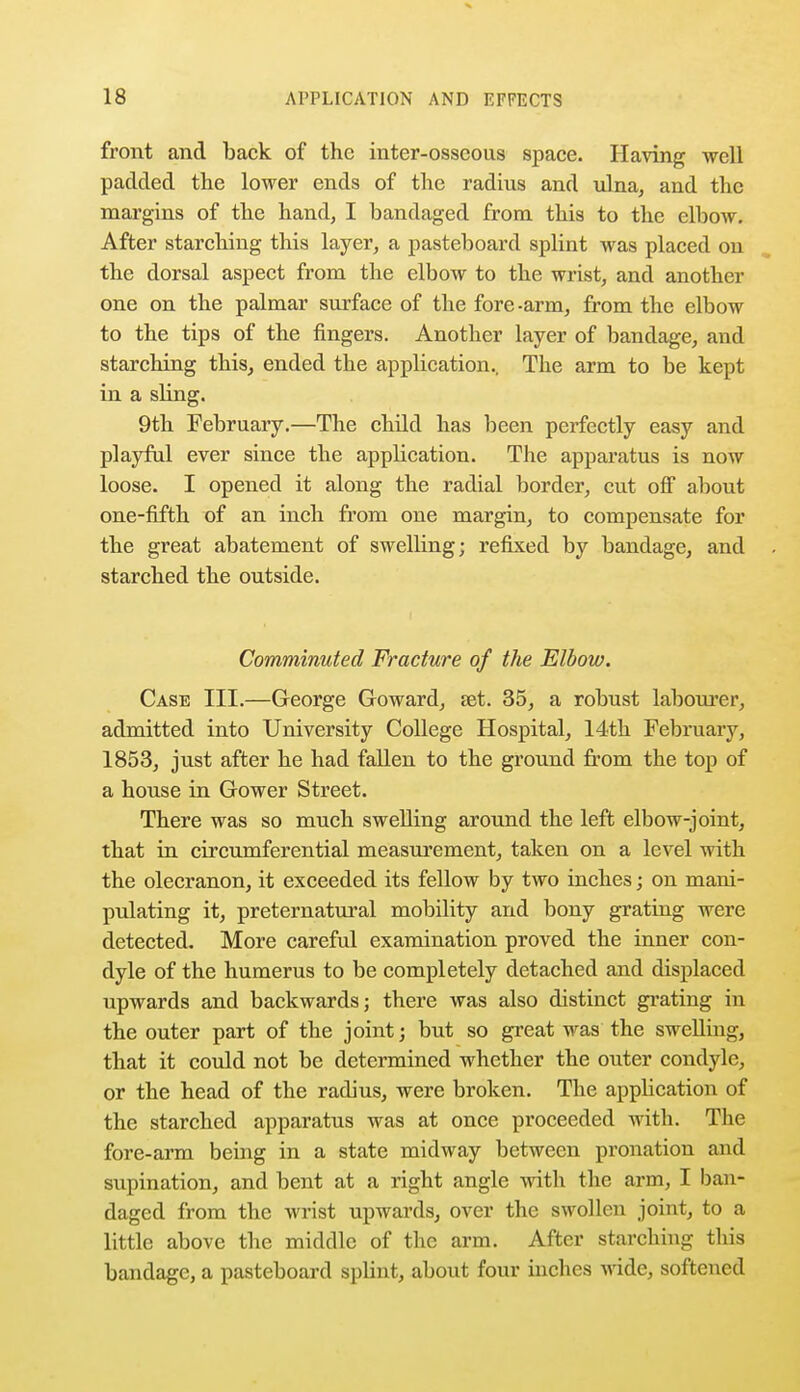 front and back of the inter-osscous space. Having well padded the lower ends of the radius and ulna, and the margins of the hand, I bandaged from this to the elbow. After starching this layer, a pasteboard splint was placed on the dorsal aspect from the elbow to the wrist, and another one on the palmar surface of the fore-arm, from the elbow to the tips of the fingers. Another layer of bandage, and starching this, ended the application.. The arm to be kept in a sling. 9th February.—The child has been perfectly easy and playful ever since the application. The apparatus is now loose. I opened it along the radial border, cut off about one-fifth of an inch from one margin, to compensate for the great abatement of swelling; refixed by bandage, and starched the outside. Comminuted Fracture of the Elbow. Case III.—George Goward, set. 35, a robust labourer, admitted into University College Hospital, 14th February, 1853, just after he had fallen to the ground from the top of a house in Gower Street. There was so much swelling around the left elbow-joint, that in circumferential measurement, taken on a level with the olecranon, it exceeded its fellow by two inches; on mani- pulating it, preternatural mobility and bony grating were detected. More careful examination proved the inner con- dyle of the humerus to be completely detached and displaced upwards and backwards; there was also distinct grating in the outer part of the joint; but so great was the swelling, that it could not be determined whether the outer condyle, or the head of the radius, were broken. The application of the starched apparatus was at once proceeded with. The fore-arm being in a state midway between pronation and supination, and bent at a right angle with the arm, I ban- daged from the wrist upwards, over the swollen joint, to a little above the middle of the arm. After starching this bandage, a pasteboard splint, about four inches wide, softened