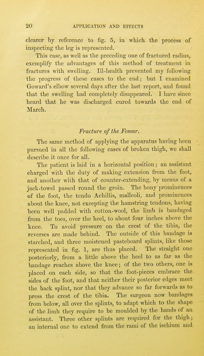 clearer by reference to fig. 5, in which the process of inspecting the leg is represented. This case, as well as the preceding one of fractured radius, exemplify the advantages of this method of treatment in fractures with swelling. Ill-health prevented my following the progress of these eases to the end; but I examined Goward's elbow several days after the last report, and found that the swelling had completely disappeared. I have since heard that he was discharged cured towards the end of March. Fracture of the Femur. The same method of applying the apparatus having been pursued in all the following cases of broken thigh, we shall describe it once for all. The patient is laid in a horizontal position; an assistant charged with the duty of making extension from the foot, and another with that of counter-extending, by means of a jack-towel passed round the groin. The bony prominences of the foot, the tendo Achillis, malleoli, and prominences about the knee, not excepting the hamstring tendons, having been well padded with cotton-wool, the limb is bandaged from the toes, over the heel, to about four inches above the knee. To avoid pressure on the crest of the tibia, the reverses are made behind. The outside of this bandage is starched, and three moistened pasteboard splints, like those represented in fig. 1, are thus placed. The straight one posteriorly, from a little above the heel to as far as the bandage reaches above the knee; of the two others, one is placed on each side, so that the foot-pieces embrace the sides of the foot, and that neither their posterior edges meet the back splint, nor that they advance so far forwards as to press the crest of the tibia. The surgeon now bandages from below, all over the splints, to adapt which to the shape of the limb they require to be moulded by the hands of an assistant. Three other splints are required for the thigh; an internal one to extend from the rami of the ischium and