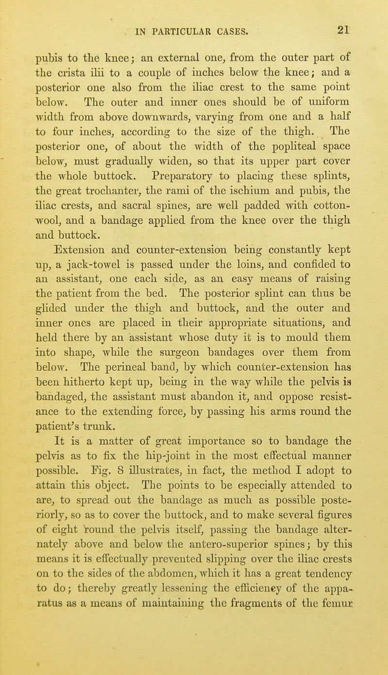 pubis to the knee; an external one, from the outer part of the crista ilii to a couple of inches below the knee; and a posterior one also from the iliac crest to the same point below. The outer and inner ones should be of uniform width from above downwards, varying from one and a half to four inches, according to the size of the thigh. The posterior one, of about the width of the popliteal space below, must gradually widen, so that its upper part cover the whole buttock. Preparatory to placing these splints, the great trochanter, the rami of the ischium and pubis, the iliac crests, and sacral spines, are well padded with cotton- wool, and a bandage applied from the knee over the thigh and buttock. Extension and counter-extension being constantly kept up, a jack-towel is passed under the loins, and confided to an assistant, one each side, as an easy means of raising the patient from the bed. The posterior splint can thus be glided under the thigh and buttock, and the outer and inner ones are placed in their appropriate situations, and held there by an assistant whose duty it is to mould them into shape, while the surgeon bandages over them from below. The perineal band, by which counter-extension has been hitherto kept up, being in the way while the pelvis is bandaged, the assistant must abandon it, and oppose resist- ance to the extending force, by passing his arms round the patient's trunk. It is a matter of great importance so to bandage the pelvis as to fix the hip-joint in the most effectual manner possible. Fig. 8 illustrates, in fact, the method I adopt to attain this object. The points to be especially attended to are, to spread out the bandage as much as possible poste- riorly, so as to cover the buttock, and to make several figures of eight round the pelvis itself, passing the bandage alter- nately above and below the antero-superior spines; by this means it is effectually prevented slipping over the iliac crests on to the sides of the abdomen, which it has a great tendency to do; thereby greatly lessening the efficiency of the appa- ratus as a means of maintaining the fragments of the femur