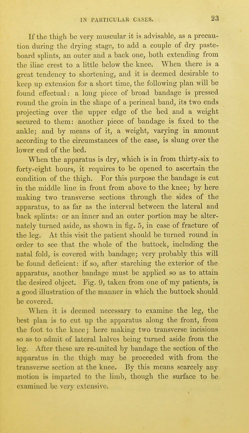 If the thigh be very muscular it is advisable, as a precau- tion during the drying stage, to add a couple of dry paste- board splints, an outer and a back one, both extending from the iliac crest to a little below the knee. When there is a great tendency to shortening, and it is deemed desirable to keep up extension for a short time, the following plan will be found effectual: a long piece of broad bandage is pressed round the groin in the shape of a perineal band, its two ends projecting over the upper edge of the bed and a weight secured to them: another piece of bandage is fixed to the ankle; and by means of it, a weight, varying in amount according to the circumstances of the case, is slung over the lower end of the bed. When the apparatus is dry, which is in from thirty-six to forty-eight hours, it requires to be opened to ascertain the condition of the thigh. For this purpose the bandage is cut in the middle line in front from above to the knee; by here making two transverse sections through the sides of the apparatus, to as far as the interval between the lateral and back splints: or an inner and an outer portion may be alter- nately turned aside, as shown in fig* 5, in case of fracture of the leg. At this visit the patient should be turned round in order to see that the whole of the buttock, including the natal fold, is covered with bandage; very probably this will be found deficient: if so, after starching the exterior of the apparatus, another bandage must be applied so as to attain the desired object. Fig. 9, taken from one of my patients, is a good illustration of the manner in which the buttock should be covered. When it is deemed necessary to examine the leg, the best plan is to cut up the apparatus along the front, from the foot to the knee; here making two transverse incisions so as to admit of lateral halves being turned aside from the leg. After these are re-united by bandage the section of the apparatus in the thigh may be proceeded with from the transverse section at the knee. By this means scarcely any motion is imparted to the limb, though the surface to be examined be very extensive.