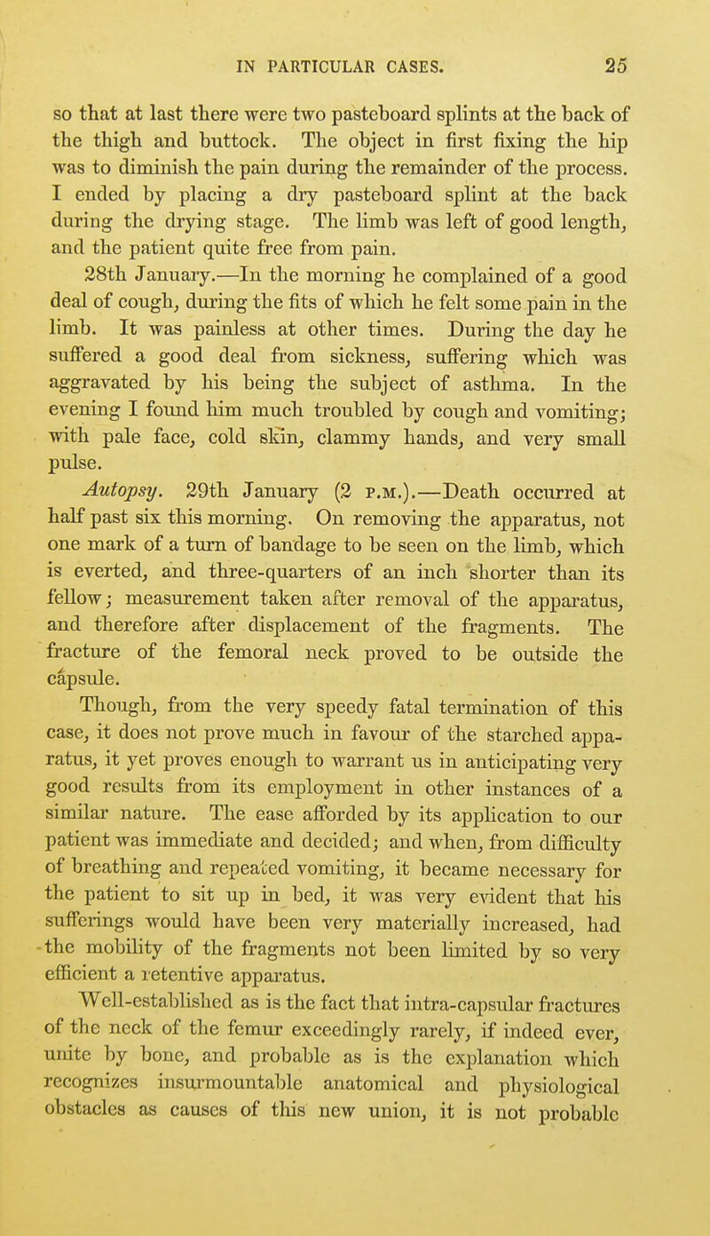 so that at last there were two pasteboard splints at the back of the thigh and buttock. The object in first fixing the hip was to diminish the pain during the remainder of the process. I ended by placing a dry pasteboard splint at the back during the drying stage. The limb was left of good length, and the patient quite free from pain. 28th January.—In the morning he complained of a good deal of cough, during the fits of which he felt some pain in the limb. It was painless at other times. During the day he suffered a good deal from sickness, suffering which was aggravated by his being the subject of asthma. In the evening I found him much troubled by cough and vomiting; with pale face, cold skin, clammy hands, and very small pulse. Autopsy. 29th January (2 p.m.).—Death occurred at half past six this morning. On removing the apparatus, not one mark of a turn of bandage to be seen on the limb, which is everted, and three-quarters of an inch shorter than its fellow; measurement taken after removal of the apparatus, and therefore after displacement of the fragments. The fracture of the femoral neck proved to be outside the capsule. Though, from the very speedy fatal termination of this case, it does not prove much in favour of the starched appa- ratus, it yet proves enough to warrant us in anticipating very good results from its employment in other instances of a similar nature. The ease afforded by its application to our patient was immediate and decided; and when, from difficulty of breathing and repeated vomiting, it became necessary for the patient to sit up in bed, it was very evident that his sufferings would have been very materially increased, had the mobility of the fragments not been limited by so very efficient a retentive apparatus. Well-established as is the fact that intra-capsular fractures of the neck of the femur exceedingly rarely, if indeed ever, umte by bone, and probable as is the explanation which recognizes insurmountable anatomical and physiological obstacles as causes of this new union, it is not probable