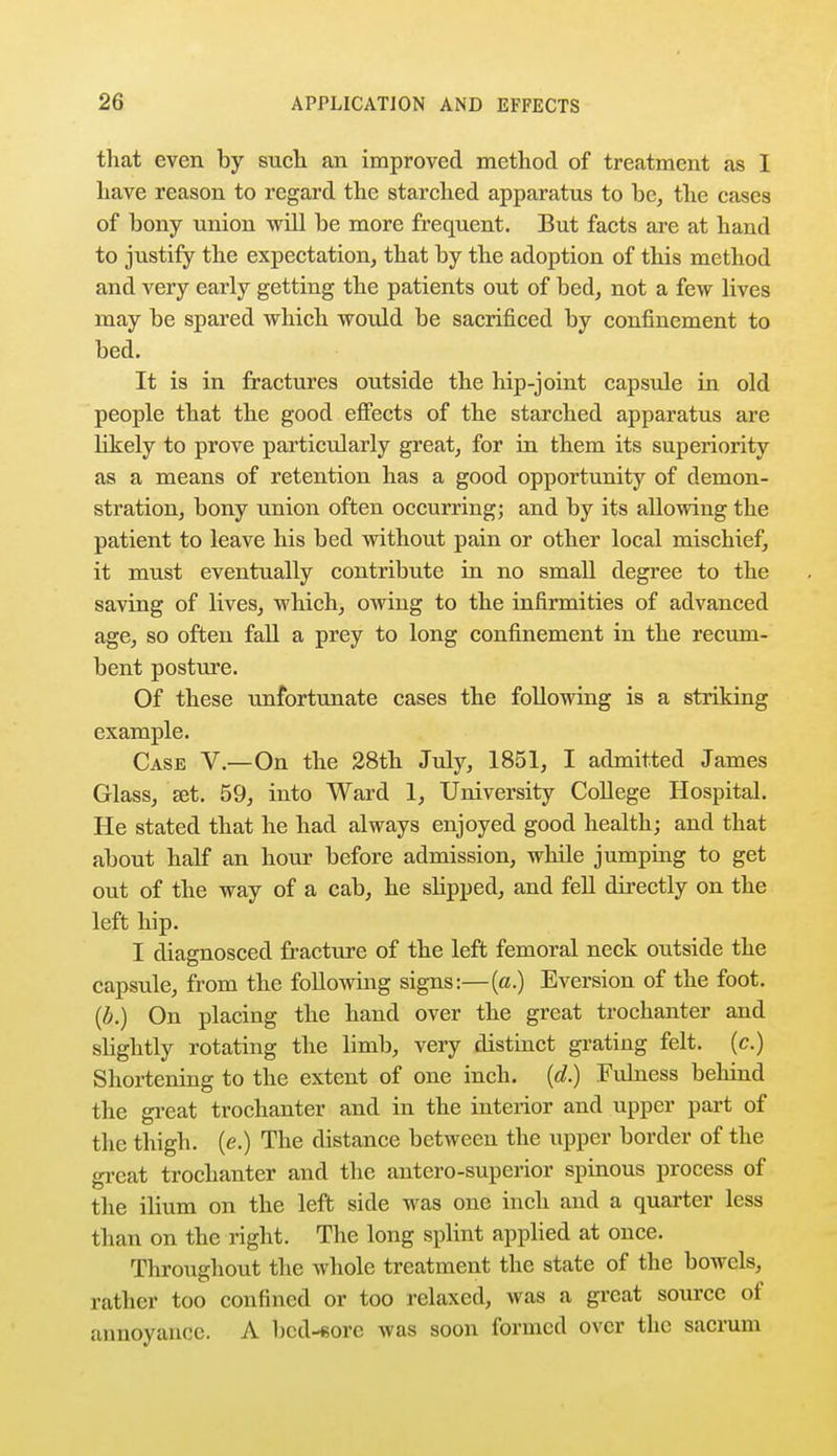 that even by such an improved method of treatment as I have reason to regard the starched apparatus to be, the cases of bony union will be more frequent. But facts are at hand to justify the expectation, that by the adoption of this method and very early getting the patients out of bed, not a few lives may be spared which would be sacrificed by confinement to bed. It is in fractures outside the hip-joint capsule in old people that the good effects of the starched apparatus are likely to prove particularly great, for in them its superiority as a means of retention has a good opportunity of demon- stration, bony union often occurring; and by its allowing the patient to leave his bed without pain or other local mischief, it must eventually contribute in no small degree to the saving of lives, which, owing to the infirmities of advanced age, so often fall a prey to long confinement in the recum- bent posture. Of these unfortunate cases the following is a striking example. Case V.—On the 28th July, 1851, I admitted James Glass, set. 59, into Ward 1, University College Hospital. He stated that he had always enjoyed good health; and that about hah0 an hour before admission, while jumping to get out of the way of a cab, he slipped, and fell directly on the left hip. I diagnosced fracture of the left femoral neck outside the capsule, from the following signs:—(a.) Eversion of the foot. (b.) On placing the hand over the great trochanter and slightly rotating the limb, very distinct grating felt, (c.) Shortening to the extent of one inch, (d.) Fulness behind the great trochanter and in the interior and upper part of the thigh, (e.) The distance between the upper border of the great trochanter and the antero-superior spinous process of the ilium on the left side was one inch and a quarter less than on the right. The long splint applied at once. Throughout the whole treatment the state of the bowels, rather too confined or too relaxed, was a great source of annoyance. A bed-sore was soon formed over the sacrum