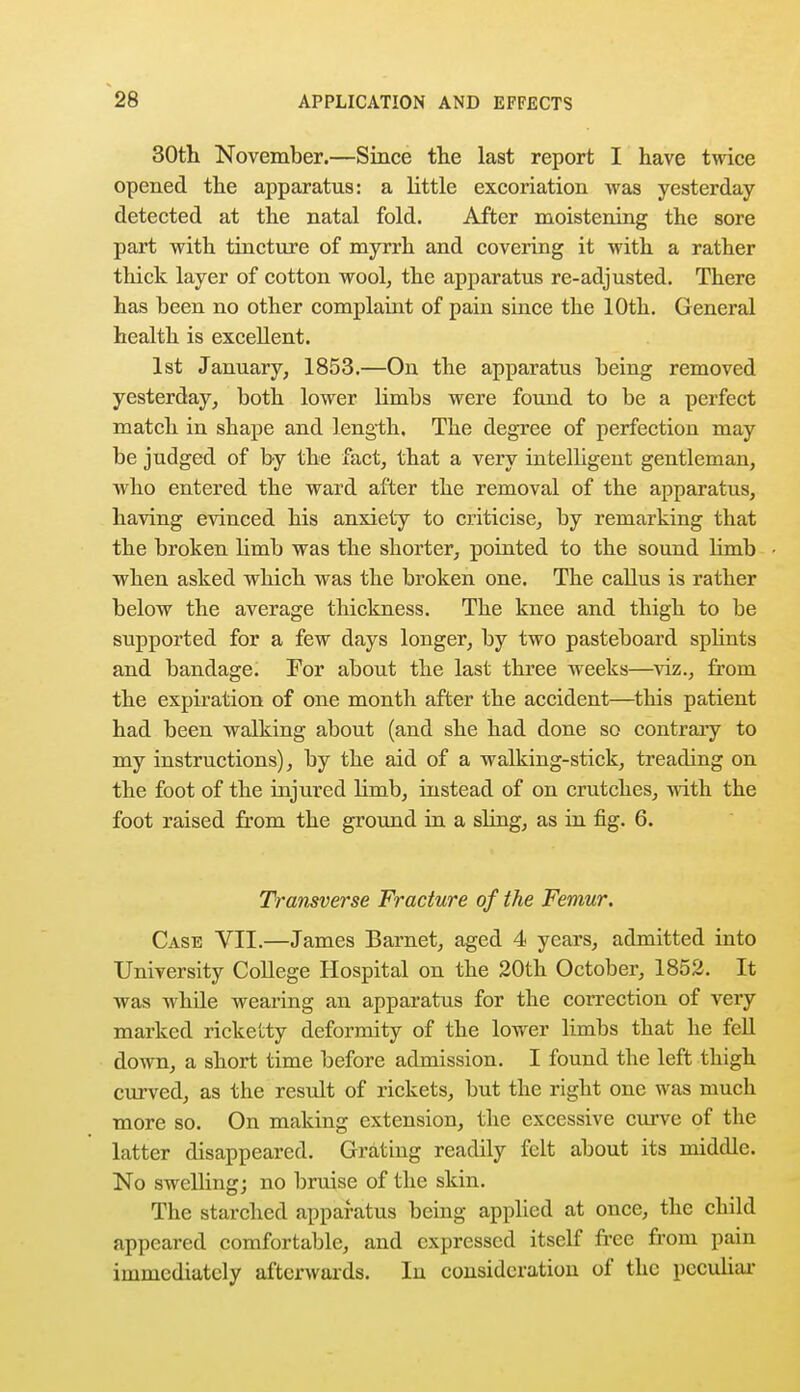 30th November.—Since the last report I have twice opened the apparatus: a little excoriation was yesterday detected at the natal fold. After moistening the sore part with tincture of myrrh and covering it with a rather thick layer of cotton wool, the apparatus re-adjusted. There has been no other complaint of pain since the 10th. General health is excellent. 1st January, 1853.—On the apparatus being removed yesterday, both lower limbs were found to be a perfect match in shape and length. The degree of perfection may be judged of by the fact, that a very intelligent gentleman, who entered the ward after the removal of the apparatus, having evinced his anxiety to criticise, by remarking that the broken limb was the shorter, pointed to the sound limb when asked which was the broken one. The callus is rather below the average thickness. The knee and thigh to be supported for a few days longer, by two pasteboard splints and bandage. For about the last three weeks—viz., from the expiration of one month after the accident—this patient had been walking about (and she had done so contrary to my instructions), by the aid of a walking-stick, treading on the foot of the injured limb, instead of on crutches, with the foot raised from the ground in a sling, as in fig. 6. Transverse Fracture of the Femur. Case VII.—James Barnet, aged 4 years, admitted into University College Hospital on the 20th October, 1852. It was while wearing an apparatus for the correction of very marked ricketty deformity of the lower limbs that he fell down, a short time before admission. I found the left thigh curved, as the result of rickets, but the right one was much more so. On making extension, the excessive curve of the latter disappeared. Grating readily felt about its middle. No swelling; no bruise of the skin. The starched apparatus being applied at once, the child appeared comfortable, and expressed itself free from pain immediately afterwards. Iu consideration of the peculiar