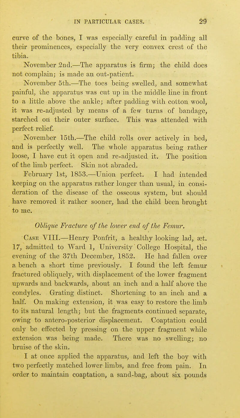 curve of the bones, I was especially careful in padding all their prominences, especially the very convex crest of the tibia. November 2nd.—The apparatus is firm; the child does not complain; is made an out-patient. November 5th.—The toes being swelled, and somewhat painful, the apparatus was cut up in the middle line in front to a little above the ankle; after padding with cotton wool, it was re-adjusted by means of a few turns of bandage, starched on their outer surface. This was attended with perfect relief. November 15th.—The child rolls over actively in bed, and is perfectly well. The whole apparatus being rather loose, I have cut it open and re-adjusted it. The position of the limb perfect. Skin not abraded. February 1st, 1853.—Union perfect. I had intended keeping on the apparatus rather longer than usual, in consi- deration of the disease of the osseous system, but should have removed it rather sooner, had the child been brought to me. Oblique Fracture of the lower end of the Femur. Case VIII.—Henry Ponfrit, a healthy looking lad, set. 17, admitted to Ward 1, University' College Hospital, the evening of the 37th December, 1852. He had fallen over a bench a short time previously. I found the left femur fractured obliquely, with displacement of the lower fragment upwards and backwards, about an inch and a half above the condyles. Grating distinct. Shortening to an inch and a half. On making extension, it was easy to restore the limb to its natural length; but the fragments continued separate, owing to antero-posterior displacement. Coaptation could only be effected by pressing on the upper fragment while extension was being made. There was no swelling; no bruise of the skin. I at once applied the apparatus, and left the boy with two perfectly matched lower limbs, and free from pain. In order to maintain coaptation, a sand-bag, about six pounds