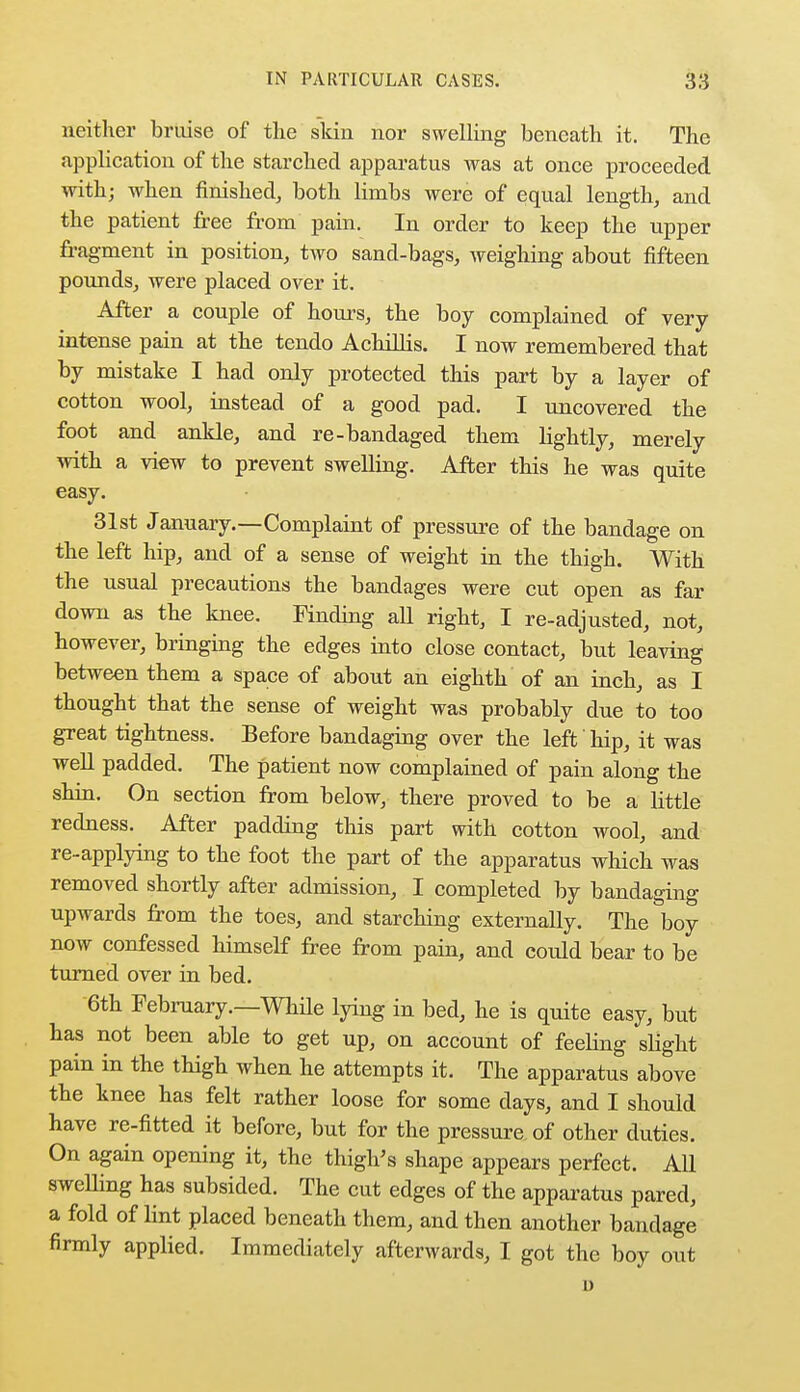 neither bruise of the skin nor swelling beneath it. The application of the starched apparatus was at once proceeded with; when finished, both limbs were of equal length, and the patient free from pain. In order to keep the upper fragment in position, two sand-bags, weighing about fifteen pounds, were placed over it. After a couple of hours, the boy complained of very intense pain at the tendo AchilHs. I now remembered that by mistake I had only protected this part by a layer of cotton wool, instead of a good pad. I uncovered the foot and ankle, and re-bandaged them lightly, merely with a view to prevent swelling. After this he was quite easy. 31st January.—Complaint of pressure of the bandage on the left hip, and of a sense of weight in the thigh. With the nsual precautions the bandages were cut open as far down as the knee. Finding all right, I re-adjusted, not, however, bringing the edges into close contact, but leaving between them a space of about an eighth of an inch, as I thought that the sense of weight was probably due to too great tightness. Before bandaging over the left hip, it was well padded. The patient now complained of pain along the shin. On section from below, there proved to be a little redness. After padding this part with cotton wool, and re-applying to the foot the part of the apparatus which was removed shortly after admission, I completed by bandaging upwards from the toes, and starching externally. The boy now confessed himself free from pain, and could bear to be turned over in bed. 6th February.—While lying in bed, he is quite easy, but has not been able to get up, on account of feehng slight pain in the thigh when he attempts it. The apparatus above the knee has felt rather loose for some days, and I should have re-fitted it before, but for the pressure of other duties. On again opening it, the thigh's shape appears perfect. All swelling has subsided. The cut edges of the apparatus pared, a fold of lint placed beneath them, and then another bandage firmly applied. Immediately afterwards, I got the boy out i)