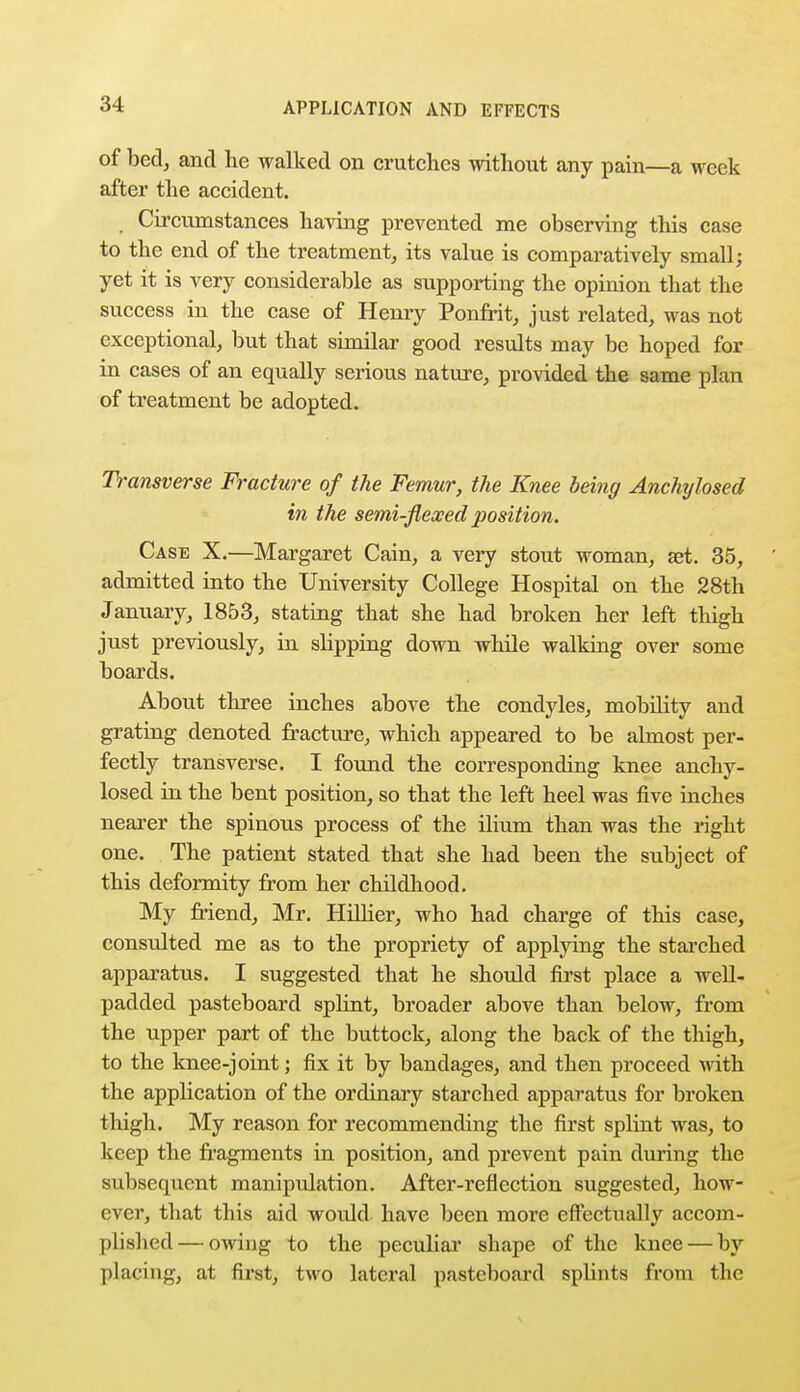 of bed, and he walked on crutches without any pain—a week after the accident. Circumstances having prevented me observing this case to the end of the treatment, its value is comparatively small; yet it is very considerable as supporting the opinion that the success in the case of Henry Ponfrit, just related, was not exceptional, but that similar good results may be hoped for in cases of an equally serious nature, provided the same plan of treatment be adopted. Transverse Fracture of the Femur, the Knee being Anchylosed in the semi-flexed position. Case X.—Margaret Cain, a very stout woman, set. 35, admitted into the University College Hospital on the 28th January, 1853, stating that she had broken her left thigh just previously, in slipping down while walking over some boards. About three inches above the condyles, mobility and grating denoted fracture, which appeared to be almost per- fectly transverse. I found the corresponding knee anchy- losed in the bent position, so that the left heel was five inches nearer the spinous process of the ilium than was the right one. The patient stated that she had been the subject of this deformity from her childhood. My friend, Mr. Hillier, who had charge of this case, considted me as to the propriety of applying the starched apparatus. I suggested that he should first place a well- padded pasteboard splint, broader above than below, from the upper part of the buttock, along the back of the thigh, to the knee-joint; fix it by bandages, and then proceed with the application of the ordinary starched apparatus for broken thigh. My reason for recommending the first splint was, to keep the fragments in position, and prevent pain during the subsequent manipulation. After-reflection suggested, how- ever, that this aid would have been more effectually accom- plished— owing to the peculiar shape of the knee — by placing, at first, two lateral pasteboard splints from the