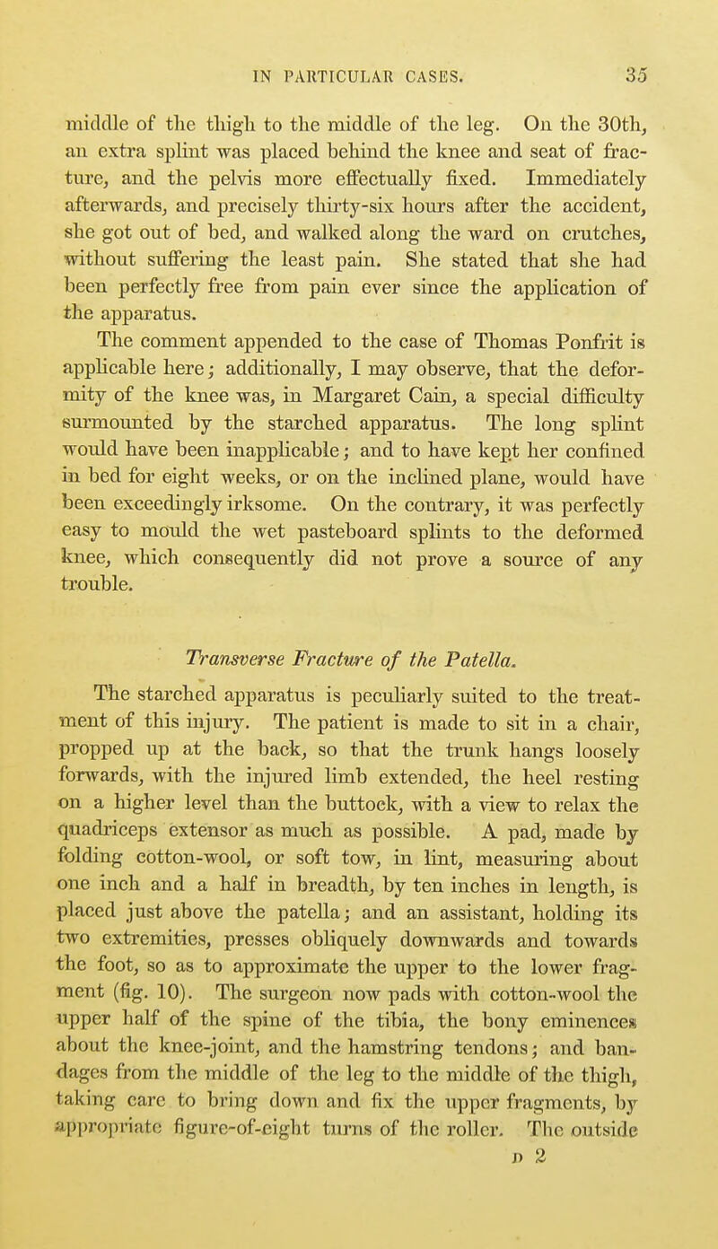 middle of the thigh to the middle of the leg. On the 30th, an extra splint was placed behind the knee and seat of frac- ture, and the pelvis more effectually fixed. Immediately afterwards, and precisely thirty-six hours after the accident, she got out of bed, and walked along the ward on crutches, without suffering the least pain. She stated that she had been perfectly free from pain ever since the application of the apparatus. The comment appended to the case of Thomas Ponfrit is applicable here; additionally, I may observe, that the defor- mity of the knee was, in Margaret Cain, a special difficulty surmounted by the starched apparatus. The long splint would have been inapplicable; and to have kept her confined in bed for eight weeks, or on the inclined plane, would have been exceedingly irksome. On the contrary, it was perfectly easy to mould the wet pasteboard splints to the deformed knee, which consequently did not prove a source of any trouble. Transverse Fracture of the Patella, The starched apparatus is peculiarly suited to the treat- ment of this injury. The patient is made to sit in a chair, propped up at the back, so that the trunk hangs loosely forwards, with the injured limb extended, the heel resting on a higher level than the buttock, with a view to relax the quadriceps extensor as much as possible. A pad, made by folding eotton-wooL or soft tow, in lint, measuring about one inch and a half in breadth, by ten inches in length, is placed just above the patella; and an assistant, holding its two extremities, presses obliquely downwards and towards the foot, so as to approximate the upper to the lower frag- ment (fig. 10). The surgeon now pads with cotton-wool the upper half of the spine of the tibia, the bony eminences about the knee-joint, and the hamstring tendons; and ban- dages from the middle of the leg to the middle of the thigh, taking care to bring down and fix the upper fragments, by appropriate figure-of-eight turns of the roller. The outside j> 2