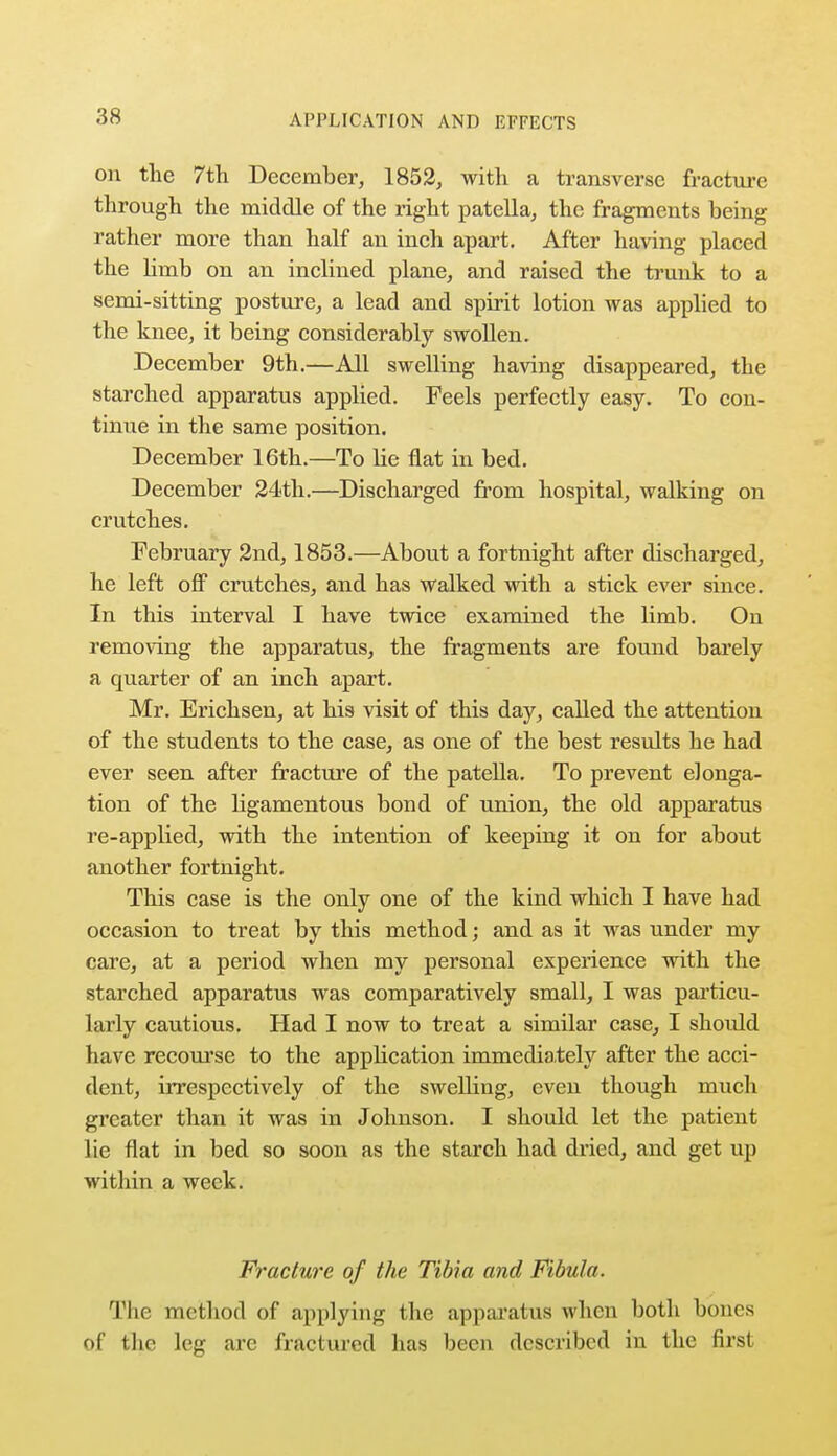 on the 7th December, 1852, with a transverse fracture through the middle of the right patella, the fragments being rather more than half an inch apart. After having placed the limb on an inclined plane, and raised the trunk to a semi-sitting posture, a lead and spirit lotion was applied to the knee, it being considerably swollen. December 9th.—All swelling having disappeared, the starched apparatus applied. Feels perfectly easy. To con- tinue in the same position. December 16th.—To He flat in bed. December 24th.—Discharged from hospital, walking on crutches. February 2nd, 1853.—About a fortnight after discharged, he left off crutches, and has walked with a stick ever since. In this interval I have twice examined the limb. On removing the apparatus, the fragments are found barely a quarter of an inch apart. Mr. Erichsen, at his visit of this day, called the attention of the students to the case, as one of the best results he had ever seen after fracture of the patella. To prevent elonga- tion of the ligamentous bond of union, the old apparatus re-applied, with the intention of keeping it on for about another fortnight. This case is the only one of the kind which I have had occasion to treat by this method; and as it was under my care, at a period when my personal experience with the starched apparatus was comparatively small, I was particu- larly cautious. Had I now to treat a similar case, I should have recourse to the application immediately after the acci- dent, irrespectively of the swelling, even though much greater than it was in Johnson. I should let the patient lie flat in bed so soon as the starch had dried, and get up within a week. Fracture of the Tibia and Fibula. The method of applying the apparatus when both bones of the leg arc fractured has been described in the first