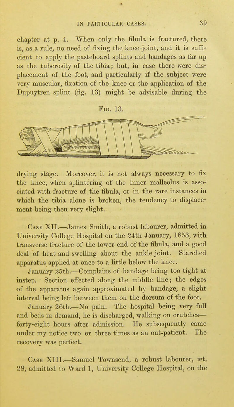 « IN PARTICULAR CASES. 39 chapter at p. 4. When only the fibula is fractured, there is, as a rule, no need of fixing the knee-joint, and it is suffi- cient to apply the pasteboard splints and bandages as far up as the tuberosity of the tibia; but, in case there were dis- placement of the foot, and particularly if the subject were very muscular, fixation of the knee or the application of the Dupuytren splint (fig. 13) might be advisable during the Fig. 13. drying stage. Moreover, it is not always necessary to fix the knee, when sphntering of the inner malleolus is asso- ciated with fracture of the fibula, or in the rare instances in which the tibia alone is broken, the tendency to displace- ment being then very slight. Case XII.—James Smith, a robust labourer, admitted in University College Hospital on the 24th January, 1853, with transverse fracture of the lower end of the fibula, and a good deal of heat and swelling about the ankle-joint. Starched apparatus applied at once to a little below the knee. January 25th.—Complains of bandage being too tight at instep. Section effected along the middle line; the edges of the apparatus again approximated by bandage, a slight interval being left between them on the dorsum of the foot. January 26th.—No pain. The hospital being very full and beds in demand, he is discharged, walking on crutches— forty-eight hours after admission. He subsequently came under my notice two or three times as an out-patient. The recovery was perfect. Case XIII.—Samuel Townsend, a robust labourer, set.