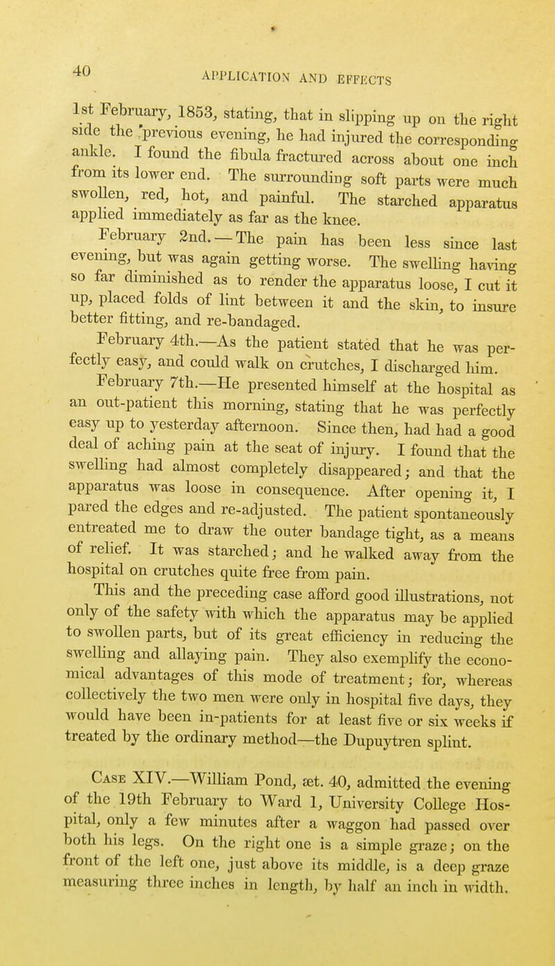 1st February, 1853, stating, that in slipping np on the right side the 'previous evening, he had injured the corresponding ankle. I found the fibula fractured across about one inch from its lower end. The surrounding soft parts were much swollen, red, hot, and painful. The starched apparatus applied immediately as far as the knee. February 2nd.-The pain has been less since last evening, but was again getting worse. The swelling having so far diminished as to render the apparatus loose, I cut it up, placed folds of lint between it and the skin, to insure better fitting, and re-bandaged. February 4th.—As the patient stated that he was per- fectly easy, and could walk on crutches, I discharged him. February 7th.—He presented himself at the hospital as an out-patient this morning, stating that he was perfectly easy up to yesterday afternoon. Since then, had had a good deal of aching pain at the seat of injury. I found that the swelling had almost completely disappeared; and that the apparatus was loose in consequence. After opening it, I pared the edges and re-adjusted. The patient spontaneously entreated me to draw the outer bandage tight, as a means of relief. It was starched; and he walked away from the hospital on crutches quite free from pain. This and the preceding case afford good illustrations, not only of the safety with which the apparatus may be applied to swollen parts, but of its great efficiency in reducing the swelbng and allaying pain. They also exemplify the econo- mical advantages of this mode of treatment; for, whereas collectively the two men were only in hospital five days, they would have been in-patients for at least five or six weeks if treated by the ordinary method—the Dupuytren splint. Case XIV.—William Pond, set. 40, admitted the evening of the 19th February to Ward 1, University College Hos- pital, only a few minutes after a waggon had passed over both his legs. On the right one is a simple graze; on the front of the left one, just above its middle, is a deep graze measuring three inches in length, by half an inch in width.